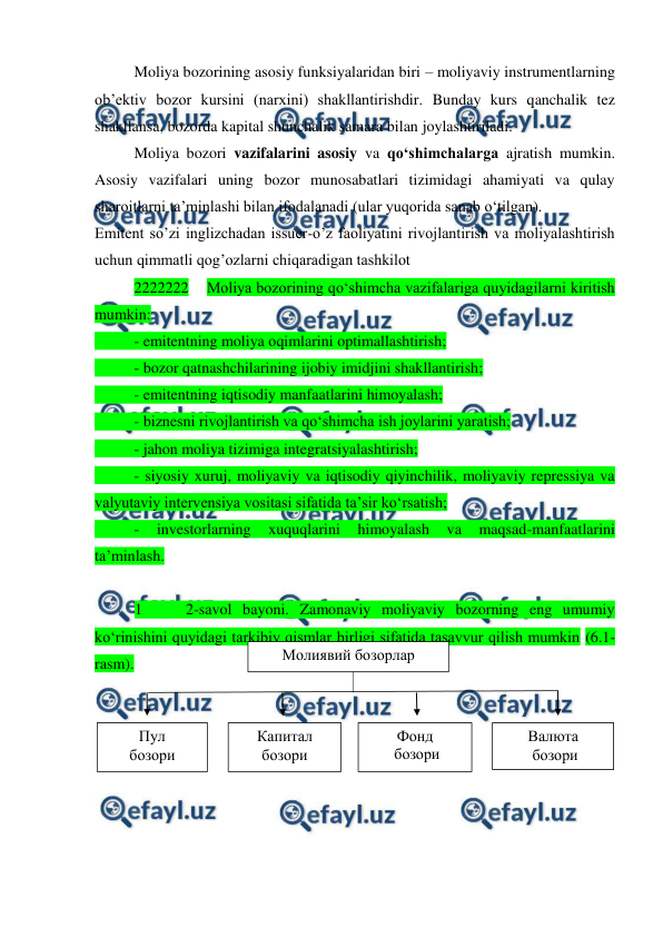  
 
Moliya bozorining asosiy funksiyalaridan biri – moliyaviy instrumentlarning 
ob’ektiv bozor kursini (narxini) shakllantirishdir. Bunday kurs qanchalik tez 
shakllansa, bozorda kapital shunchalik samara bilan joylashtiriladi.  
 
Moliya bozori vazifalarini asosiy va qo‘shimchalarga ajratish mumkin. 
Asosiy vazifalari uning bozor munosabatlari tizimidagi ahamiyati va qulay 
sharoitlarni ta’minlashi bilan ifodalanadi (ular yuqorida sanab o‘tilgan).  
Emitent so’zi inglizchadan issuer-o’z faoliyatini rivojlantirish va moliyalashtirish 
uchun qimmatli qog’ozlarni chiqaradigan tashkilot 
 
2222222    Moliya bozorining qo‘shimcha vazifalariga quyidagilarni kiritish 
mumkin:  
 
- emitentning moliya oqimlarini optimallashtirish; 
 
- bozor qatnashchilarining ijobiy imidjini shakllantirish; 
 
- emitentning iqtisodiy manfaatlarini himoyalash; 
 
- biznesni rivojlantirish va qo‘shimcha ish joylarini yaratish; 
 
- jahon moliya tizimiga integratsiyalashtirish; 
 
- siyosiy xuruj, moliyaviy va iqtisodiy qiyinchilik, moliyaviy repressiya va 
valyutaviy intervensiya vositasi sifatida ta’sir ko‘rsatish;  
 
- 
investorlarning 
xuquqlarini 
himoyalash 
va 
maqsad-manfaatlarini 
ta’minlash. 
 
1    2-savol bayoni. Zamonaviy moliyaviy bozorning eng umumiy 
ko‘rinishini quyidagi tarkibiy qismlar birligi sifatida tasavvur qilish mumkin (6.1-
rasm). 
 
 
 
 
 
 
 
Молиявий бозорлар 
Пул 
бозори 
Капитал 
бозори 
Фонд 
 бозори 
 
Валюта 
 бозори 
