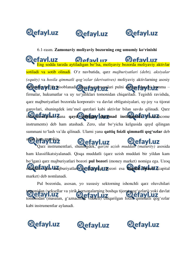  
 
 
 
 
 
6.1-rasm. Zamonaviy moliyaviy bozorning eng umumiy ko‘rinishi 
 
Eng sodda tarzda aytiladigan bo‘lsa, moliyaviy bozorda moliyaviy aktivlar 
sotiladi va sotib olinadi. O‘z navbatida, qarz majburiyatlari (debt), aksiyalar 
(equity) va hosila qimmatli qog‘ozlar (derivatives) moliyaviy aktivlarning asosiy 
turlaridan bo‘lib hisoblanadi. Qarz instrumentlari pulni qarzga oluvchi hamma – 
firmalar, hukumatlar va uy xo‘jaliklari tomonidan chiqariladi. Tegishli ravishda, 
qarz majburiyatlari bozorida korporativ va davlat obligatsiyalari, uy-joy va tijorat 
garovlari, shuningdek iste’mol qarzlari kabi aktivlar bilan savdo qilinadi. Qarz 
instrumentlarini yana qayd qilingan daromad instrumenti (fixed-income 
instruments) deb ham atashadi. Zero, ular bo‘yicha kelgusida qayd qilingan 
summani to‘lash va’da qilinadi. Ularni yana qattiq foizli qimmatli qog‘ozlar deb 
atash ham mumkin.  
Qarz instrumentlari, shuningdek, qarzni uzish muddati (maturity) asosida 
ham klassifikatsiyalanadi. Qisqa muddatli (qarz uzish muddati bir yildan kam 
bo‘lgan) qarz majburiyatlari bozori pul bozori (money market) nomiga ega. Uzoq 
muddatli qarz majburiyatlari va aksiyalar bozori esa kapital bozori (capital 
market) deb nomlanadi. 
Pul bozorida, asosan, yo xususiy sektorning ishonchli qarz oluvchilari 
tomonidan (veksellar va yirik korxonalarning boshqa tijorat qog‘ozlari) yoki davlat 
tomonidan (masalan, g‘aznachilik vekseli) chiqarilgan foizli qimmatli qog‘ozlar 
kabi instrumentlar aylanadi. 
