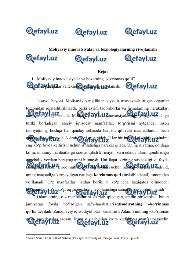  
 
 
 
 
 
Moliyaviy innovatsiyalar va texnologiyalarning rivojlanishi 
 
 
Reja: 
1. Moliyaviy innovatsiyalar va bozorning “ko‘rinmas qo‘li”. 
2. Innovatsiyalar va texnologiyalarning rivojlanishi. 
 
1-savol bayoni. Moliyaviy yangiliklar qaysidir markazlashtirilgan organlar 
tomonidan rejalashtirilmaydi, balki ayrim tadbirkorlar va firmalarning harakatlari 
natijasida yuzaga keladi. Moliyaviy sohada innovatsiyalarning yuzaga kelishiga 
turtki bo‘ladigan asosiy iqtisodiy manfaatlar, to‘g‘risini aytganda, inson 
faoliyatining boshqa har qanday sohasida harakat qiluvchi manfaatlardan hech 
qanday farq qilmaydi. A.Smit qayd qilganidek, “Har bir individ o‘zining kapitalini 
eng ko‘p foyda keltirishi uchun ishlatishga harakat qiladi. Uning niyatiga, qoidaga 
ko‘ra, umumiy manfaatlarga xizmat qilish kirmaydi, va u odatda ularni qondirishga 
qanchalik yordam berayotganini bilmaydi. Uni faqat o‘zining xavfsizligi va foyda 
tashvishga soladi. Biroq mutloq o‘zining foydasi uchun harakat qilayotgan individ, 
uning maqsadiga kirmaydigan natijaga ko‘rinmas qo‘l (invisible hand) tomonidan 
yo‘llanadi. O‘z manfaatlari izidan borib, u ko‘pincha haqiqatda qilmoqchi 
bo‘lganidan ko‘ra ko‘proq jamiyatning rivojlanishiga samaraliroq yordam beradi”1. 
Odamlarning o‘z manfaatlarini ko‘zlab qiladigan, ammo pirovardida butun 
jamiyatga 
foyda 
bo‘ladigan 
sa’y-harakatlari iqtisodiyotning 
«ko‘rinmas 
qo‘li» deyiladi. Zamonaviy iqtisodiyot otasi sanalmish Adam Smitning «ko‘rinmas 
qo‘l» nazariyasiga asosan, inson o‘z tabiatiga ko‘ra xudbin va manfaatparastdir. 
                                                          
 
1 Adam Smit, The Wealth of Nations (Chicago: University of Chicago Press, 1977). - p. 408. 
