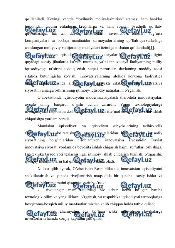  
 
qo’llaniladi. Keyingi vaqtda “loyihaviy moliyalashtirish” atamasi ham banklar 
tomonidan taqdim etiladigan kreditlarga va ham vositali byudjetli qo’llab-
quvvatlashga, har xil davlat tashkilotlari, investitsion fondlar, sug’urta 
kompaniyalari va boshqa manfaatdor sarmoyadorlarning qo’llab-quvvatlashiga 
asoslangan moliyaviy va tijorat operatsiyalari tizimiga nisbatan qo’llaniladi[1]. 
O’zbekiston iqtisodiy holatining innovatsiyalar bilan o’zaro bog’liqligini 
quyidagi asosiy jihatlarda ko’rish mumkin, ya’ni innovatsiya faoliyatining milliy 
iqtisodiyotga ta’sirini tadqiq etish nuqtai nazaridan davlatning moddiy asosi 
sifatida butunligicha ko’rish; innovatsiyalarning alohida korxona faoliyatiga 
ta’sirini tahlil qilishda alohida bozor subyekti sifatida qarash; innovatsiya 
siyosatini amalga oshirishning ijtimoiy-iqtisodiy natijalarini o’rganish. 
O’zbekistonda iqtisodiyotni modernizatsiyalash sharoitida innovatsiyalar, 
avvalo 
uning barqaror 
o’sishi uchun zarurdir. Yangi texnologiyalarga 
investitsiyalar raqobatbardosh, yuqori talab bilan iste’mol etiladigan tovarlar ishlab 
chiqarishga yordam beradi. 
Mamlakat 
iqtisodiyoti 
va 
iqtisodiyot 
subyektlarining 
tadbirkorlik 
faoliyatiga ta’sir ko’rsatishning asosiy vositalaridan biri – davlat iqtisodiy 
siyosatining 
bo’g’inlaridan 
hisoblanuvchi 
innovatsiya 
siyosatidir. 
Davlat 
innovatsiya siyosati yordamida bevosita ishlab chiqarish hajmi sur’atlari oshishiga, 
fan-texnika taraqqiyoti tezlashishiga, ijtimoiy ishlab chiqarish tuzilishi o’zgarishi, 
ijtimoiy muammolarni hal qilishga ta’sir o’tkaza oladi. 
Xulosa qilib aytsak, O’zbekiston Respublikasida innovatsion iqtisodiyotni 
shakillantirish va yanada rivojlantirish maqsadida bir qancha asosiy ishlar va 
chora-tadbirlar majmuini qisqacha yoritib o’tsak: 
 
rivojlangan mamlakatlardagi biz uchun kerak bo’lgan barcha 
texnologik bilim va yangiliklarni o’rganish, va respublika iqtisodiyoti tarmoqlariga 
bosqichma-bosqich milliy manfaatlarimizdan kelib chiqqan holda tatbiq qilish; 
 
asosiy ahamiyatga ega bo’lgan ichki innovatsion loyihalarga 
investorlarni hamda xorijiy kapitalni jalb qilish; 
