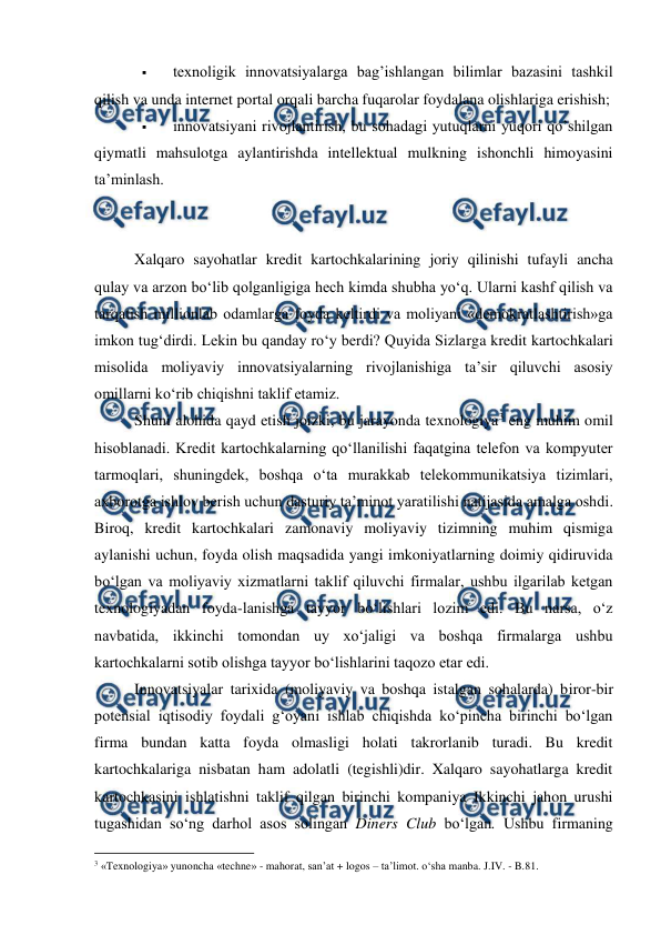  
 
 
texnoligik innovatsiyalarga bag’ishlangan bilimlar bazasini tashkil 
qilish va unda internet portal orqali barcha fuqarolar foydalana olishlariga erishish; 
 
innovatsiyani rivojlantirish, bu sohadagi yutuqlarni yuqori qo’shilgan 
qiymatli mahsulotga aylantirishda intellektual mulkning ishonchli himoyasini 
ta’minlash. 
 
 
Xalqaro sayohatlar kredit kartochkalarining joriy qilinishi tufayli ancha 
qulay va arzon bo‘lib qolganligiga hech kimda shubha yo‘q. Ularni kashf qilish va 
tarqatish millionlab odamlarga foyda keltirdi va moliyani «demokratlashtirish»ga 
imkon tug‘dirdi. Lekin bu qanday ro‘y berdi? Quyida Sizlarga kredit kartochkalari 
misolida moliyaviy innovatsiyalarning rivojlanishiga ta’sir qiluvchi asosiy 
omillarni ko‘rib chiqishni taklif etamiz. 
Shuni alohida qayd etish joizki, bu jarayonda texnologiya3 eng muhim omil 
hisoblanadi. Kredit kartochkalarning qo‘llanilishi faqatgina telefon va kompyuter 
tarmoqlari, shuningdek, boshqa o‘ta murakkab telekommunikatsiya tizimlari, 
axborotga ishlov berish uchun dasturiy ta’minot yaratilishi natijasida amalga oshdi. 
Biroq, kredit kartochkalari zamonaviy moliyaviy tizimning muhim qismiga 
aylanishi uchun, foyda olish maqsadida yangi imkoniyatlarning doimiy qidiruvida 
bo‘lgan va moliyaviy xizmatlarni taklif qiluvchi firmalar, ushbu ilgarilab ketgan 
texnologiyadan foyda-lanishga tayyor bo‘lishlari lozim edi. Bu narsa, o‘z 
navbatida, ikkinchi tomondan uy xo‘jaligi va boshqa firmalarga ushbu 
kartochkalarni sotib olishga tayyor bo‘lishlarini taqozo etar edi. 
Innovatsiyalar tarixida (moliyaviy va boshqa istalgan sohalarda) biror-bir 
potensial iqtisodiy foydali g‘oyani ishlab chiqishda ko‘pincha birinchi bo‘lgan 
firma bundan katta foyda olmasligi holati takrorlanib turadi. Bu kredit 
kartochkalariga nisbatan ham adolatli (tegishli)dir. Xalqaro sayohatlarga kredit 
kartochkasini ishlatishni taklif qilgan birinchi kompaniya Ikkinchi jahon urushi 
tugashidan so‘ng darhol asos solingan Diners Club bo‘lgan. Ushbu firmaning 
                                                          
 
3 «Texnologiya» yunoncha «techne» - mahorat, san’at + logos – ta’limot. o‘sha manba. J.IV. - B.81. 
