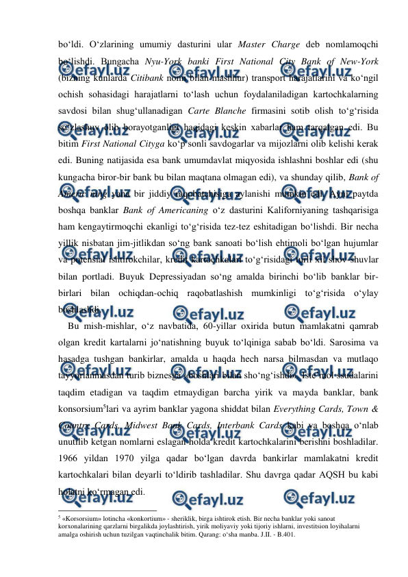  
 
bo‘ldi. O‘zlarining umumiy dasturini ular Master Charge deb nomlamoqchi 
bo‘lishdi. Bungacha Nyu-York banki First National City Bank of New-York 
(bizning kunlarda Citibank nomi bilan mashhur) transport harajatlarini va ko‘ngil 
ochish sohasidagi harajatlarni to‘lash uchun foydalaniladigan kartochkalarning 
savdosi bilan shug‘ullanadigan Carte Blanche firmasini sotib olish to‘g‘risida 
so‘zlashuv olib borayotganligi haqidagi keskin xabarlar ham tarqalgan edi. Bu 
bitim First National Cityga ko‘p sonli savdogarlar va mijozlarni olib kelishi kerak 
edi. Buning natijasida esa bank umumdavlat miqyosida ishlashni boshlar edi (shu 
kungacha biror-bir bank bu bilan maqtana olmagan edi), va shunday qilib, Bank of 
Americ ning yana bir jiddiy raqobatchisiga aylanishi mumkin edi. Ayni paytda 
boshqa banklar Bank of Americaning o‘z dasturini Kaliforniyaning tashqarisiga 
ham kengaytirmoqchi ekanligi to‘g‘risida tez-tez eshitadigan bo‘lishdi. Bir necha 
yillik nisbatan jim-jitlikdan so‘ng bank sanoati bo‘lish ehtimoli bo‘lgan hujumlar 
va potensial ishtirokchilar, kredit kartochkalari to‘g‘risidagi turli xil shov-shuvlar 
bilan portladi. Buyuk Depressiyadan so‘ng amalda birinchi bo‘lib banklar bir-
birlari bilan ochiqdan-ochiq raqobatlashish mumkinligi to‘g‘risida o‘ylay 
boshlashdi.  
    Bu mish-mishlar, o‘z navbatida, 60-yillar oxirida butun mamlakatni qamrab 
olgan kredit kartalarni jo‘natishning buyuk to‘lqiniga sabab bo‘ldi. Sarosima va 
hasadga tushgan bankirlar, amalda u haqda hech narsa bilmasdan va mutlaqo 
tayyorlanmasdan turib biznesga «boshlari bilan sho‘ng‘ishdi». Iste’mol ssudalarini 
taqdim etadigan va taqdim etmaydigan barcha yirik va mayda banklar, bank 
konsorsium5lari va ayrim banklar yagona shiddat bilan Everything Cards, Town & 
Country Cards, Midwest Bank Cards, Interbank Cards kabi va boshqa o‘nlab 
unutilib ketgan nomlarni eslagan holda kredit kartochkalarini berishni boshladilar. 
1966 yildan 1970 yilga qadar bo‘lgan davrda bankirlar mamlakatni kredit 
kartochkalari bilan deyarli to‘ldirib tashladilar. Shu davrga qadar AQSH bu kabi 
holatni ko‘rmagan edi. 
                                                          
 
5 «Korsorsium» lotincha «konkortium» - sheriklik, birga ishtirok etish. Bir necha banklar yoki sanoat 
korxonalarining qarzlarni birgalikda joylashtirish, yirik moliyaviy yoki tijoriy ishlarni, investitsion loyihalarni 
amalga oshirish uchun tuzilgan vaqtinchalik bitim. Qarang: o‘sha manba. J.II. - B.401. 
