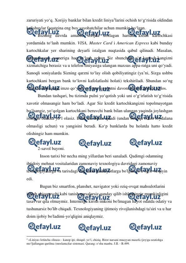  
 
zaruriyati yo‘q. Xorijiy banklar bilan kredit liniya2larini ochish to‘g‘risida oldindan 
kelishuvlar faqatgina eng boy sayohatchilar uchun mumkin bo‘lgan.  
Bizning davrda amalda xorijda xoxlagan haridni kredit kartochkasi 
yordamida to‘lash mumkin. VISA, Master Card i American Express kabi bunday 
kartochkalar yer sharining deyarli istalgan nuqtasida qabul qilinadi. Masalan, 
mehmonxona nomeriga haq to‘lash uchun Siz shunchaki o‘z kartoch-kangizni 
xizmatchiga berasiz va u telefon liniyasiga ulangan maxsus appa-ratga uni qo‘yadi. 
Sanoqli soniyalarda Sizning qarzni to‘lay olish qobiliyatingiz (ya’ni, Sizga ushbu 
kartochkani bergan bank to‘lovni kafolatlashi holati) tekshiriladi. Shundan so‘ng 
Sizga kvitansiyaga imzo qo‘yish va yana sayohatni davom ettirish qoladi, xolos. 
Bundan tashqari, bu tizimda pulni yo‘qotish yoki uni o‘g‘irlatish to‘g‘risida 
xavotir olmasangiz ham bo‘ladi. Agar Siz kredit kartochkangizni topolmayotgan 
bo‘lsangiz, yo‘qolgan kartochkani beruvchi bank bilan ulangan yaqinda joylashgan 
istalgan bankka yo‘l olasiz. Bank uni bekor qiladi (undan boshqa odam foydalana 
olmasligi uchun) va yangisini beradi. Ko‘p banklarda bu holatda hatto kredit 
olishingiz ham mumkin. 
 
2-savol bayoni.  
Inson tarixi bir necha ming yillardan beri sanaladi. Qadimgi odamning 
ibtidoiy mehnat vositalaridan zamonaviy texnologiya davridagi zamonaviy 
texnologiyalarga va tarixdagi eng katta kashfiyotlarga bo'lgan yo'li og'ir va qiyin 
edi. 
Bugun biz smartfon, planshet, navigator yoki oziq-ovqat mahsulotlarini 
ishlab chiqaruvchi kabi tanish narsalarsiz qanday qilib ishlashingiz mumkinligini 
tasavvur qila olmaymiz. Internetga kirish imkoni bo'lmagan hayot odatda odatiy va 
tushunarsiz bo'lib chiqadi. Texnologiyaning ijtimoiy rivojlanishdagi ta'siri va u har 
doim ijobiy bo'ladimi-yo'qligini aniqlaymiz. 
                                                          
 
2 «Liniya» lotincha «linea» - kanop ipi; shoqul; yo‘l, chiziq. Biror narsani muayyan masofa (joy)ga uzatishga 
mo‘ljallangan qurilma (moslama)lar sistemasi. Qarang: o‘sha manba. J.II. - B.499.  
