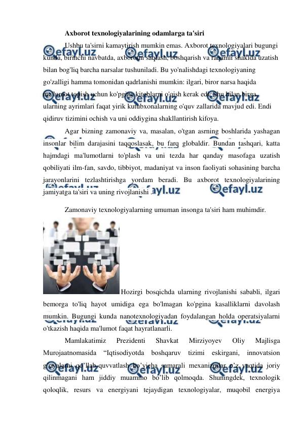  
 
Axborot texnologiyalarining odamlarga ta'siri 
Ushbu ta'sirni kamaytirish mumkin emas. Axborot texnologiyalari bugungi 
kunda, birinchi navbatda, axborotni saqlash, boshqarish va raqamli shaklda uzatish 
bilan bog'liq barcha narsalar tushuniladi. Bu yo'nalishdagi texnologiyaning 
go'zalligi hamma tomonidan qadrlanishi mumkin: ilgari, biror narsa haqida 
ma'lumot topish uchun ko'pgina kitoblarni o'qish kerak edi. Shu bilan birga, 
ularning ayrimlari faqat yirik kutubxonalarning o'quv zallarida mavjud edi. Endi 
qidiruv tizimini ochish va uni oddiygina shakllantirish kifoya. 
Agar bizning zamonaviy va, masalan, o'tgan asrning boshlarida yashagan 
insonlar bilim darajasini taqqoslasak, bu farq globaldir. Bundan tashqari, katta 
hajmdagi ma'lumotlarni to'plash va uni tezda har qanday masofaga uzatish 
qobiliyati ilm-fan, savdo, tibbiyot, madaniyat va inson faoliyati sohasining barcha 
jarayonlarini tezlashtirishga yordam beradi. Bu axborot texnologiyalarining 
jamiyatga ta'siri va uning rivojlanishi . 
Zamonaviy texnologiyalarning umuman insonga ta'siri ham muhimdir. 
 Hozirgi bosqichda ularning rivojlanishi sababli, ilgari 
bemorga to'liq hayot umidiga ega bo'lmagan ko'pgina kasalliklarni davolash 
mumkin. Bugungi kunda nanotexnologiyadan foydalangan holda operatsiyalarni 
o'tkazish haqida ma'lumot faqat hayratlanarli. 
Mamlakatimiz 
Prezidenti 
Shavkat 
Mirziyoyev 
Oliy 
Majlisga 
Murojaatnomasida “Iqtisodiyotda boshqaruv tizimi eskirgani, innovatsion 
g’oyalarni qo’llab-quvvatlash bo’yicha samarali mexanizmlar o’z vaqtida joriy 
qilinmagani ham jiddiy muammo bo’lib qolmoqda. Shuningdek, texnologik 
qoloqlik, resurs va energiyani tejaydigan texnologiyalar, muqobil energiya 
