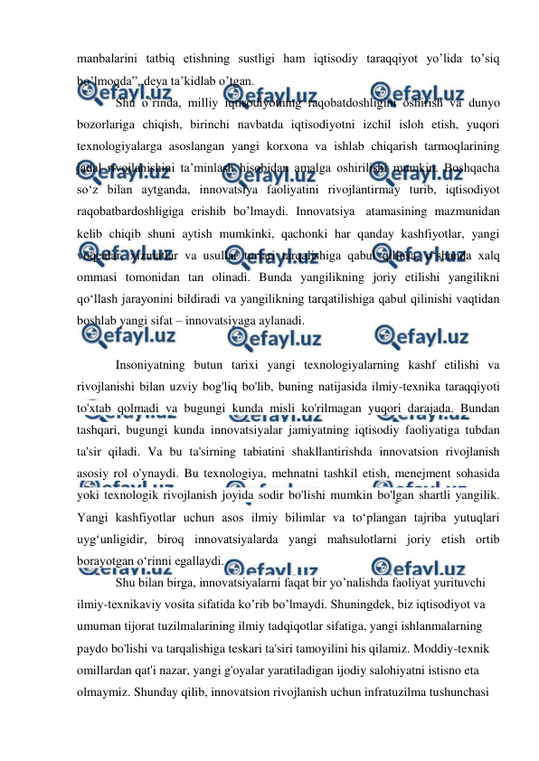  
 
manbalarini tatbiq etishning sustligi ham iqtisodiy taraqqiyot yo’lida to’siq 
bo’lmoqda”, deya ta’kidlab o’tgan. 
Shu o’rinda, milliy iqtisodiyotning raqobatdoshligini oshirish va dunyo 
bozorlariga chiqish, birinchi navbatda iqtisodiyotni izchil isloh etish, yuqori 
texnologiyalarga asoslangan yangi korxona va ishlab chiqarish tarmoqlarining 
jadal rivojlanishini ta’minlash hisobidan amalga oshirilishi mumkin. Boshqacha 
so‘z bilan aytganda, innovatsiya faoliyatini rivojlantirmay turib, iqtisodiyot 
raqobatbardoshligiga erishib bo’lmaydi. Innovatsiya  atamasining mazmunidan 
kelib chiqib shuni aytish mumkinki, qachonki har qanday kashfiyotlar, yangi 
voqealar, xizmatlar va usullar turlari tarqalishiga qabul qilinsa, o‘shanda xalq 
ommasi tomonidan tan olinadi. Bunda yangilikning joriy etilishi yangilikni 
qo‘llash jarayonini bildiradi va yangilikning tarqatilishiga qabul qilinishi vaqtidan 
boshlab yangi sifat – innovatsiyaga aylanadi. 
 
Insoniyatning butun tarixi yangi texnologiyalarning kashf etilishi va 
rivojlanishi bilan uzviy bog'liq bo'lib, buning natijasida ilmiy-texnika taraqqiyoti 
to'xtab qolmadi va bugungi kunda misli ko'rilmagan yuqori darajada. Bundan 
tashqari, bugungi kunda innovatsiyalar jamiyatning iqtisodiy faoliyatiga tubdan 
ta'sir qiladi. Va bu ta'sirning tabiatini shakllantirishda innovatsion rivojlanish 
asosiy rol o'ynaydi. Bu texnologiya, mehnatni tashkil etish, menejment sohasida 
yoki texnologik rivojlanish joyida sodir bo'lishi mumkin bo'lgan shartli yangilik. 
Yangi kashfiyotlar uchun asos ilmiy bilimlar va to‘plangan tajriba yutuqlari 
uyg‘unligidir, biroq innovatsiyalarda yangi mahsulotlarni joriy etish ortib 
borayotgan o‘rinni egallaydi. 
Shu bilan birga, innovatsiyalarni faqat bir yo’nalishda faoliyat yurituvchi 
ilmiy-texnikaviy vosita sifatida ko’rib bo’lmaydi. Shuningdek, biz iqtisodiyot va 
umuman tijorat tuzilmalarining ilmiy tadqiqotlar sifatiga, yangi ishlanmalarning 
paydo bo'lishi va tarqalishiga teskari ta'siri tamoyilini his qilamiz. Moddiy-texnik 
omillardan qat'i nazar, yangi g'oyalar yaratiladigan ijodiy salohiyatni istisno eta 
olmaymiz. Shunday qilib, innovatsion rivojlanish uchun infratuzilma tushunchasi 
