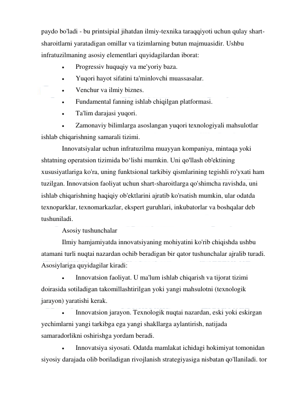  
 
paydo bo'ladi - bu printsipial jihatdan ilmiy-texnika taraqqiyoti uchun qulay shart-
sharoitlarni yaratadigan omillar va tizimlarning butun majmuasidir. Ushbu 
infratuzilmaning asosiy elementlari quyidagilardan iborat: 
 
Progressiv huquqiy va me'yoriy baza. 
 
Yuqori hayot sifatini ta'minlovchi muassasalar. 
 
Venchur va ilmiy biznes. 
 
Fundamental fanning ishlab chiqilgan platformasi. 
 
Ta'lim darajasi yuqori. 
 
Zamonaviy bilimlarga asoslangan yuqori texnologiyali mahsulotlar 
ishlab chiqarishning samarali tizimi. 
Innovatsiyalar uchun infratuzilma muayyan kompaniya, mintaqa yoki 
shtatning operatsion tizimida boʻlishi mumkin. Uni qo'llash ob'ektining 
xususiyatlariga ko'ra, uning funktsional tarkibiy qismlarining tegishli ro'yxati ham 
tuzilgan. Innovatsion faoliyat uchun shart-sharoitlarga qo'shimcha ravishda, uni 
ishlab chiqarishning haqiqiy ob'ektlarini ajratib ko'rsatish mumkin, ular odatda 
texnoparklar, texnomarkazlar, ekspert guruhlari, inkubatorlar va boshqalar deb 
tushuniladi. 
Asosiy tushunchalar 
Ilmiy hamjamiyatda innovatsiyaning mohiyatini ko'rib chiqishda ushbu 
atamani turli nuqtai nazardan ochib beradigan bir qator tushunchalar ajralib turadi. 
Asosiylariga quyidagilar kiradi: 
 
Innovatsion faoliyat. U ma'lum ishlab chiqarish va tijorat tizimi 
doirasida sotiladigan takomillashtirilgan yoki yangi mahsulotni (texnologik 
jarayon) yaratishi kerak. 
 
Innovatsion jarayon. Texnologik nuqtai nazardan, eski yoki eskirgan 
yechimlarni yangi tarkibga ega yangi shakllarga aylantirish, natijada 
samaradorlikni oshirishga yordam beradi. 
 
Innovatsiya siyosati. Odatda mamlakat ichidagi hokimiyat tomonidan 
siyosiy darajada olib boriladigan rivojlanish strategiyasiga nisbatan qo'llaniladi. tor 
