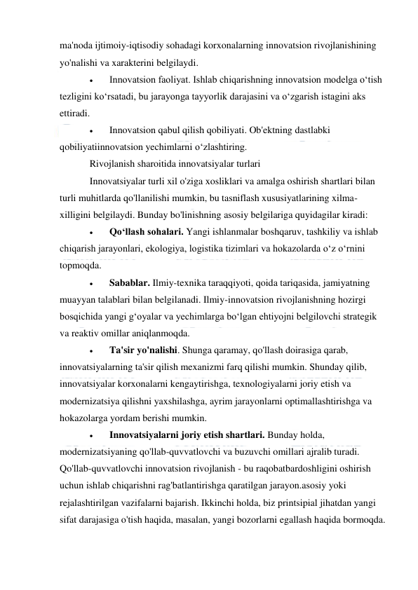  
 
ma'noda ijtimoiy-iqtisodiy sohadagi korxonalarning innovatsion rivojlanishining 
yo'nalishi va xarakterini belgilaydi. 
 
Innovatsion faoliyat. Ishlab chiqarishning innovatsion modelga o‘tish 
tezligini ko‘rsatadi, bu jarayonga tayyorlik darajasini va o‘zgarish istagini aks 
ettiradi. 
 
Innovatsion qabul qilish qobiliyati. Ob'ektning dastlabki 
qobiliyatiinnovatsion yechimlarni oʻzlashtiring. 
Rivojlanish sharoitida innovatsiyalar turlari 
Innovatsiyalar turli xil o'ziga xosliklari va amalga oshirish shartlari bilan 
turli muhitlarda qo'llanilishi mumkin, bu tasniflash xususiyatlarining xilma-
xilligini belgilaydi. Bunday bo'linishning asosiy belgilariga quyidagilar kiradi: 
 
Qoʻllash sohalari. Yangi ishlanmalar boshqaruv, tashkiliy va ishlab 
chiqarish jarayonlari, ekologiya, logistika tizimlari va hokazolarda o‘z o‘rnini 
topmoqda. 
 
Sabablar. Ilmiy-texnika taraqqiyoti, qoida tariqasida, jamiyatning 
muayyan talablari bilan belgilanadi. Ilmiy-innovatsion rivojlanishning hozirgi 
bosqichida yangi g‘oyalar va yechimlarga bo‘lgan ehtiyojni belgilovchi strategik 
va reaktiv omillar aniqlanmoqda.   
 
Ta'sir yo'nalishi. Shunga qaramay, qo'llash doirasiga qarab, 
innovatsiyalarning ta'sir qilish mexanizmi farq qilishi mumkin. Shunday qilib, 
innovatsiyalar korxonalarni kengaytirishga, texnologiyalarni joriy etish va 
modernizatsiya qilishni yaxshilashga, ayrim jarayonlarni optimallashtirishga va 
hokazolarga yordam berishi mumkin. 
 
Innovatsiyalarni joriy etish shartlari. Bunday holda, 
modernizatsiyaning qo'llab-quvvatlovchi va buzuvchi omillari ajralib turadi. 
Qo'llab-quvvatlovchi innovatsion rivojlanish - bu raqobatbardoshligini oshirish 
uchun ishlab chiqarishni rag'batlantirishga qaratilgan jarayon.asosiy yoki 
rejalashtirilgan vazifalarni bajarish. Ikkinchi holda, biz printsipial jihatdan yangi 
sifat darajasiga o'tish haqida, masalan, yangi bozorlarni egallash haqida bormoqda. 
