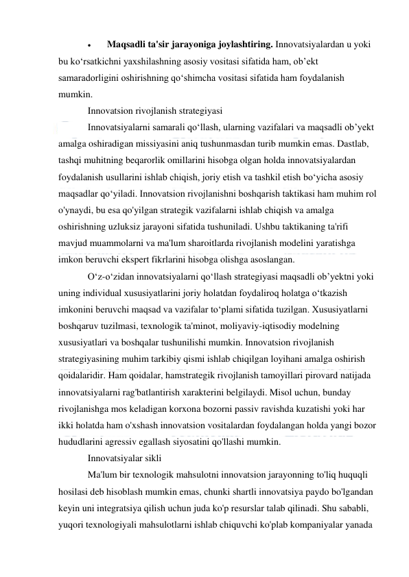  
 
 
Maqsadli ta'sir jarayoniga joylashtiring. Innovatsiyalardan u yoki 
bu ko‘rsatkichni yaxshilashning asosiy vositasi sifatida ham, ob’ekt 
samaradorligini oshirishning qo‘shimcha vositasi sifatida ham foydalanish 
mumkin. 
Innovatsion rivojlanish strategiyasi 
Innovatsiyalarni samarali qoʻllash, ularning vazifalari va maqsadli obʼyekt 
amalga oshiradigan missiyasini aniq tushunmasdan turib mumkin emas. Dastlab, 
tashqi muhitning beqarorlik omillarini hisobga olgan holda innovatsiyalardan 
foydalanish usullarini ishlab chiqish, joriy etish va tashkil etish bo‘yicha asosiy 
maqsadlar qo‘yiladi. Innovatsion rivojlanishni boshqarish taktikasi ham muhim rol 
o'ynaydi, bu esa qo'yilgan strategik vazifalarni ishlab chiqish va amalga 
oshirishning uzluksiz jarayoni sifatida tushuniladi. Ushbu taktikaning ta'rifi 
mavjud muammolarni va ma'lum sharoitlarda rivojlanish modelini yaratishga 
imkon beruvchi ekspert fikrlarini hisobga olishga asoslangan. 
Oʻz-oʻzidan innovatsiyalarni qoʻllash strategiyasi maqsadli obʼyektni yoki 
uning individual xususiyatlarini joriy holatdan foydaliroq holatga oʻtkazish 
imkonini beruvchi maqsad va vazifalar toʻplami sifatida tuzilgan. Xususiyatlarni 
boshqaruv tuzilmasi, texnologik ta'minot, moliyaviy-iqtisodiy modelning 
xususiyatlari va boshqalar tushunilishi mumkin. Innovatsion rivojlanish 
strategiyasining muhim tarkibiy qismi ishlab chiqilgan loyihani amalga oshirish 
qoidalaridir. Ham qoidalar, hamstrategik rivojlanish tamoyillari pirovard natijada 
innovatsiyalarni rag'batlantirish xarakterini belgilaydi. Misol uchun, bunday 
rivojlanishga mos keladigan korxona bozorni passiv ravishda kuzatishi yoki har 
ikki holatda ham o'xshash innovatsion vositalardan foydalangan holda yangi bozor 
hududlarini agressiv egallash siyosatini qo'llashi mumkin. 
Innovatsiyalar sikli 
Ma'lum bir texnologik mahsulotni innovatsion jarayonning to'liq huquqli 
hosilasi deb hisoblash mumkin emas, chunki shartli innovatsiya paydo bo'lgandan 
keyin uni integratsiya qilish uchun juda ko'p resurslar talab qilinadi. Shu sababli, 
yuqori texnologiyali mahsulotlarni ishlab chiquvchi ko'plab kompaniyalar yanada 
