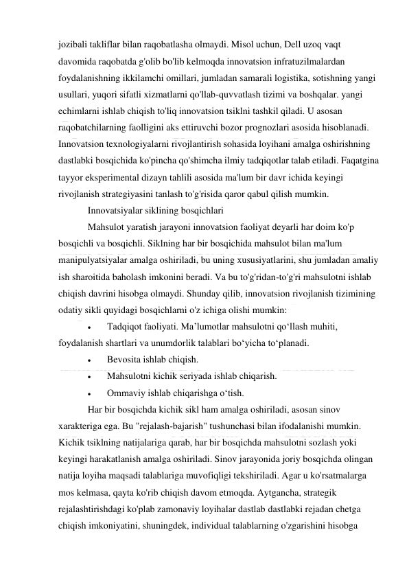  
 
jozibali takliflar bilan raqobatlasha olmaydi. Misol uchun, Dell uzoq vaqt 
davomida raqobatda g'olib bo'lib kelmoqda innovatsion infratuzilmalardan 
foydalanishning ikkilamchi omillari, jumladan samarali logistika, sotishning yangi 
usullari, yuqori sifatli xizmatlarni qo'llab-quvvatlash tizimi va boshqalar. yangi 
echimlarni ishlab chiqish to'liq innovatsion tsiklni tashkil qiladi. U asosan 
raqobatchilarning faolligini aks ettiruvchi bozor prognozlari asosida hisoblanadi. 
Innovatsion texnologiyalarni rivojlantirish sohasida loyihani amalga oshirishning 
dastlabki bosqichida ko'pincha qo'shimcha ilmiy tadqiqotlar talab etiladi. Faqatgina 
tayyor eksperimental dizayn tahlili asosida ma'lum bir davr ichida keyingi 
rivojlanish strategiyasini tanlash to'g'risida qaror qabul qilish mumkin. 
Innovatsiyalar siklining bosqichlari 
Mahsulot yaratish jarayoni innovatsion faoliyat deyarli har doim ko'p 
bosqichli va bosqichli. Siklning har bir bosqichida mahsulot bilan ma'lum 
manipulyatsiyalar amalga oshiriladi, bu uning xususiyatlarini, shu jumladan amaliy 
ish sharoitida baholash imkonini beradi. Va bu to'g'ridan-to'g'ri mahsulotni ishlab 
chiqish davrini hisobga olmaydi. Shunday qilib, innovatsion rivojlanish tizimining 
odatiy sikli quyidagi bosqichlarni o'z ichiga olishi mumkin: 
 
Tadqiqot faoliyati. Maʼlumotlar mahsulotni qoʻllash muhiti, 
foydalanish shartlari va unumdorlik talablari boʻyicha toʻplanadi. 
 
Bevosita ishlab chiqish. 
 
Mahsulotni kichik seriyada ishlab chiqarish. 
 
Ommaviy ishlab chiqarishga oʻtish. 
Har bir bosqichda kichik sikl ham amalga oshiriladi, asosan sinov 
xarakteriga ega. Bu "rejalash-bajarish" tushunchasi bilan ifodalanishi mumkin. 
Kichik tsiklning natijalariga qarab, har bir bosqichda mahsulotni sozlash yoki 
keyingi harakatlanish amalga oshiriladi. Sinov jarayonida joriy bosqichda olingan 
natija loyiha maqsadi talablariga muvofiqligi tekshiriladi. Agar u ko'rsatmalarga 
mos kelmasa, qayta ko'rib chiqish davom etmoqda. Aytgancha, strategik 
rejalashtirishdagi ko'plab zamonaviy loyihalar dastlab dastlabki rejadan chetga 
chiqish imkoniyatini, shuningdek, individual talablarning o'zgarishini hisobga 
