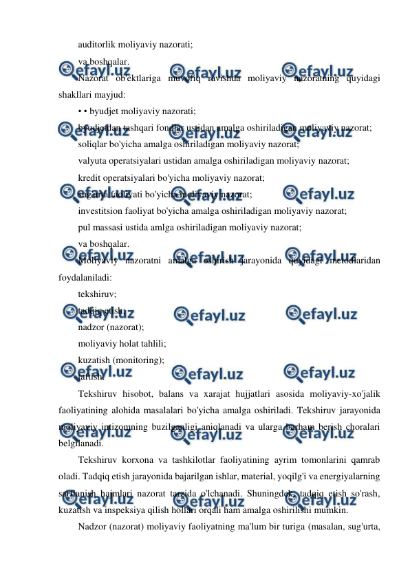  
 
auditorlik moliyaviy nazorati; 
va boshqalar. 
Nazorat ob'ektlariga muvofiq ravishda moliyaviy nazoratning quyidagi 
shakllari mayjud: 
• • byudjet moliyaviy nazorati; 
byudjetdan tashqari fondlar ustidan amalga oshiriladigan moliyaviy nazorat; 
soliqlar bo'yicha amalga oshiriladigan moliyaviy nazorat; 
valyuta operatsiyalari ustidan amalga oshiriladigan moliyaviy nazorat; 
kredit operatsiyalari bo'yicha moliyaviy nazorat; 
sug'urta faoliyati bo'yicha moliyaviy nazorat; 
investitsion faoliyat bo'yicha amalga oshiriladigan moliyaviy nazorat; 
pul massasi ustida amlga oshiriladigan moliyaviy nazorat; 
va boshqalar. 
Moliyaviy nazoratni amalga oshirish jarayonida quyidagi metodlaridan 
foydalaniladi: 
tekshiruv; 
tadqiq etish; 
nadzor (nazorat); 
moliyaviy holat tahlili; 
kuzatish (monitoring); 
taftish. 
Tekshiruv hisobot, balans va xarajat hujjatlari asosida moliyaviy-xo'jalik 
faoliyatining alohida masalalari bo'yicha amalga oshiriladi. Tekshiruv jarayonida 
moliyaviy intizomning buzilganligi aniqlanadi va ularga barham berish choralari 
belgilanadi. 
Tekshiruv korxona va tashkilotlar faoliyatining ayrim tomonlarini qamrab 
oladi. Tadqiq etish jarayonida bajarilgan ishlar, material, yoqilg'i va energiyalarning 
sarflanish hajmlari nazorat tarzida o'lchanadi. Shuningdek, tadqiq etish so'rash, 
kuzatish va inspeksiya qilish hollari orqali ham amalga oshirilishi mumkin. 
Nadzor (nazorat) moliyaviy faoliyatning ma'lum bir turiga (masalan, sug'urta, 
