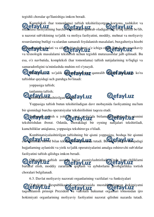  
 
tegishli choralar qo'llanishiga imkon beradi. 
Kompleksli (har tomonlama) taftish tekshirilayotgan korxona, tashkilot va 
muassasa faoliyatining barcha tomonlarini qamrab oladigan eng to'liq taftish bo'lib, 
u nazorat sub'ektining xo'jalik va moliya faoliyatini, moddiy, mehnat va moliyaviy 
resurslarning butligi va ulardan samarali foydalanish masalalari, buxgalteriya hisobi 
va hisobotining holati va sifati kabi sohalarni o'z ichiga oladi. Bunda tor texnikaviy 
va texnologik masalalarni tekshirish uchun tegishli mutaxassislar jalb qilinadi. Bu 
esa, o'z navbatida, kompleksli (har tomonlama) taftish natijalarining to'liqligi va 
samaradorligini ta'minlashda muhim rol o'ynaydi. 
Moliyaviy va xo'jalik operatsiyalarining qamralib olinishi darajasiga ko'ra 
taftishlar quyidagi uch guruhga bo'linadi: 
yoppasiga taftish; 
tanlanma taftish; 
kombinatsiyalashtirilgan taftish. 
Yoppasiga taftish butun tekshiriladigan davr mobaynida faoliyatning ma'lum 
bir qismidagi barcha operatsiyalar tekshirilishini taqoza etadi. 
Tanlanma taftish u yoki bu vaqt oralig'ida birlamchi hujjatlar bir qismini 
tekshirishdan iborat. Odatda, chorakdagi bir oyning natijalari tekshiriladi, 
kamchiliklar aniqlansa, yoppasiga tekshiruvga o'tiladi. 
Kombinatsiyalashtirilgan taftishning bir qismi yoppasiga, boshqa bir qismni 
esa tanlanma metod bilan tekshirilishini nazarda tutadi. Bu narsa yuqori darajadagi 
hujjatlarning aylanishi va yirik xo'jalik operatsiyalarini amalga oshiruvchi sub'ektlar 
faoliyatini taftish qilishga imkon beradi. 
O'tkazilgan taftish asosida hujjat rasmiylashtiriladi. Unda kam-chiliklarni 
bartaraf etish, moddiy zararlarni qoplash va aybdorlarni javobgarlikka tortish 
choralari belgilanadi. 
6.3. Davlat moliyaviy nazorati organlarining vazifalari va funksiyalari 
O'zbekiston Respublikasi Konstitutsiyasida mustahkamlangan hokimiyatni 
taqsimlanish prinsipi Prezident va vakolatli hukumat organlari tomonidan ijro 
hokimiyati organlarining moliyaviy faoliyatini nazorat qilishni nazarda tutadi. 
