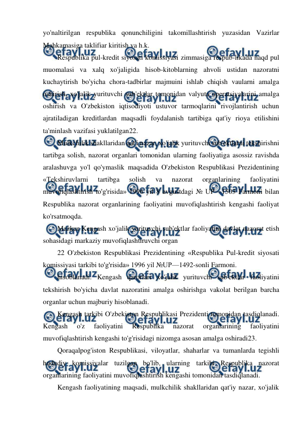  
 
yo'naltirilgan respublika qonunchiligini takomillashtirish yuzasidan Vazirlar 
Mahkamasiga taklifiar kiritish va h.k. 
Respublika pul-kredit siyosati komissiyasi zimmasiga respub-likada naqd pul 
muomalasi va xalq xo'jaligida hisob-kitoblarning ahvoli ustidan nazoratni 
kuchaytirish bo'yicha chora-tadbirlar majmuini ishlab chiqish vaularni amalga 
oshirish, xo'jalik yurituvchi sub'ektlar tomonidan valyuta operatsiyalarini amalga 
oshirish va O'zbekiston iqtisodiyoti ustuvor tarmoqlarini rivojlantirish uchun 
ajratiladigan kreditlardan maqsadli foydalanish tartibiga qat'iy rioya etilishini 
ta'minlash vazifasi yuklatilgan22. 
Mulkchilik shakllaridan qat'i nazar, xo'jalik yurituvchi sub'ektlarni tekshirishni 
tartibga solish, nazorat organlari tomonidan ularning faoliyatiga asossiz ravishda 
aralashuvga yo'l qo'ymaslik maqsadida O'zbekiston Respublikasi Prezidentining 
«Tekshiruvlarni 
tartibga 
solish 
va 
nazorat 
organlarining 
faoliyatini 
muvofiqlashtirish to'g'risida» 1996 yil 8 avgustdagi № UP—1503 Farmoni bilan 
Respublika nazorat organlarining faoliyatini muvofiqlashtirish kengashi faoliyat 
ko'rsatmoqda. 
Mazkur Kengash xo'jalik yurituvchi sub'ektlar faoliyatini davlat nazorat etish 
sohasidagi markaziy muvofiqlashtiruvchi organ 
22 O'zbekiston Respublikasi Prezidentining «Respublika Pul-kredit siyosati 
komissiyasi tarkibi to'g'risida» 1996 yil №UP—1492-sonli Farmoni. 
hisoblanadi. Kengash qarorlari xo'jalik yurituvchi sub'ektlar faoliyatini 
tekshirish bo'yicha davlat nazoratini amalga oshirishga vakolat berilgan barcha 
organlar uchun majburiy hisoblanadi. 
Kengash tarkibi O'zbekiston Respublikasi Prezidenti tomonidan tasdiqlanadi. 
Kengash 
o'z 
faoliyatini 
Respublika 
nazorat 
organlarining 
faoliyatini 
muvofiqlashtirish kengashi to'g'risidagi nizomga asosan amalga oshiradi23. 
Qoraqalpog'iston Respublikasi, viloyatlar, shaharlar va tumanlarda tegishli 
hududiy komissiyalar tuzilgan bo'lib, ularning tarkibi Respublika nazorat 
organlarining faoliyatini muvofiqlashtirish kengashi tomonidan tasdiqlanadi. 
Kengash faoliyatining maqsadi, mulkchilik shakllaridan qat'iy nazar, xo'jalik 
