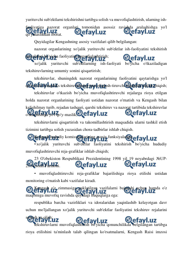  
 
yurituvchi sub'ektlarni tekshirishni tartibga solish va muvofiqlashtirish, ularning ish-
faoliyatiga nazorat organlari tomonidan asossiz ravishda aralashishga yo'l 
qo'ymaslikdan iborat. 
Quyidagilar Kengashning asosiy vazifalari qilib belgilangan: 
nazorat organlarining xo'jalik yurituvchi sub'ektlar ish-faoliyatini tekshirish 
masalalari bo'yicha faoliyatini muvofiqlashtirish; 
xo'jalik yurituvchi sub'ektlarning ish-faoliyati bo'yicha o'tkaziladigan 
tekshiruvlarning umumiy sonini qisqartirish; 
tekshiruvlar, shuningdek nazorat organlarining faoliyatini qaytarishga yo'l 
qo'yuvchi kompleks tekshiruvlarning muvofiqlash-tiruvchi rejalarini ishlab chiqish; 
tekshiruvlar o'tkazish bo'yicha muvofiqlashtiruvchi rejalarga rioya etilgan 
holda nazorat organlarining faoliyati ustidan nazorat o'rnatish va Kengash bilan 
kelishilmay turib, rejadan tashqari, qarshi tekshiruv va nazorat tartibida tekshiruvlar 
o'tkazilishiga yo'l qo'y-maslik; 
tekshiruvlarni qisqartirish va takomillashtirish maqsadida ularni tashkil etish 
tizimini tartibga solish yuzasidan chora-tadbirlar ishlab chiqish. 
Kengash hududiy komissiyalarining asosiy funksiyalariga: 
• xo'jalik yurituvchi sub'ektlar faoliyatini tekshirish bo'yicha hududiy 
muvofiqlashtiruvchi reja-grafiklar ishlab chiqish; 
23 O'zbekiston Respublikasi Prezidentining 1998 yil 19 noyabrdagi №UP-
2114-sonli Farmoni. 
• muvofiqlashtiruvchi reja-grafiklar bajarilishiga rioya etilishi ustidan 
monitoring o'rnatish kabi vazifalar kiradi. 
Kengash o'z zimmasiga yuklatilgan vazifalarni bajarishi uchun hamda o'z 
maqomiga muvofiq ravishda quyidagi huquqlarga ega: 
respublika barcha vazirliklari va idoralaridan yaqinlashib kelayotgan davr 
uchun mo'ljallangan xo'jalik yurituvchi sub'ektlar faoliyatini tekshiruv rejalarini 
so'rash va olish; 
tekshiruvlarni muvofiqlashtirish bo'yicha qonunchilikda belgilangan tartibga 
rioya etilishini ta'minlash talab qilingan ko'rsatmalarni, Kengash Raisi imzosi 
