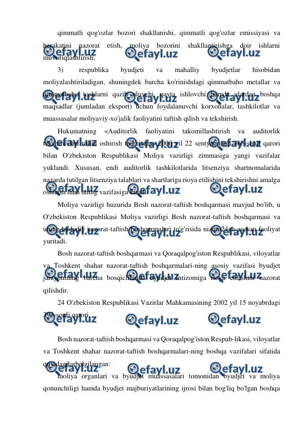  
 
qimmatli qog'ozlar bozori shakllanishi, qimmatli qog'ozlar emissiyasi va 
harakatini nazorat etish, moliya bozorini shakllantirishga doir ishlarni 
muvofiqlashtirish; 
3) 
respublika 
byudjeti 
va 
mahalliy 
byudjetlar 
hisobidan 
moliyalashtiriladigan, shuningdek barcha ko'rinishdagi qimmatbaho metallar va 
qimmatbaho toshlarni qazib oluvchi, qayta ishlovchi hamda ulardan boshqa 
maqsadlar (jumladan eksport) uchun foydalanuvchi korxonalar, tashkilotlar va 
muassasalar moliyaviy-xo'jalik faoliyatini taftish qilish va tekshirish. 
Hukumatning 
«Auditorlik 
faoliyatini 
takomillashtirish 
va 
auditorlik 
tekshiruvlari rolini oshirish to'g'risida» 2000 yil 22 sentyabrdagi 365-sonli qarori 
bilan O'zbekiston Respublikasi Moliya vazirligi zimmasiga yangi vazifalar 
yuklandi. Xususan, endi auditorlik tashkilotlarida litsenziya shartnomalarida 
nazarda tutilgan litsenziya talablari va shartlariga rioya etilishini tekshirishni amalga 
oshirish ham uning vazifasiga kiradi. 
Moliya vazirligi huzurida Bosh nazorat-taftish boshqarmasi mavjud bo'lib, u 
O'zbekiston Respublikasi Moliya vazirligi Bosh nazorat-taftish boshqarmasi va 
uning hududiy nazorat-taftish boshqarmalari to'g'risida nizom24ga asosan faoliyat 
yuritadi. 
Bosh nazorat-taftish boshqarmasi va Qoraqalpog'iston Respublikasi, viloyatlar 
va Toshkent shahar nazorat-taftish boshqarmalari-ning asosiy vazifasi byudjet 
jarayonining barcha bosqiclilarida byudjet intizomiga rioya etilishini nazorat 
qilishdir. 
24 O'zbekiston Respublikasi Vazirlar Mahkamasining 2002 yil 15 noyabrdagi 
393-sonli qarori. 
 
Bosh nazorat-taftish boshqarmasi va Qoraqalpog'iston Respub-likasi, viloyatlar 
va Toshkent shahar nazorat-taftish boshqarmalari-ning boshqa vazifalari sifatida 
quyidagilarbelgilangan: 
moliya organlari va byudjet muassasalari tomonidan byudjet va moliya 
qonunchiligi hamda byudjet majburiyatlarining ijrosi bilan bog'liq bo'lgan boshqa 
