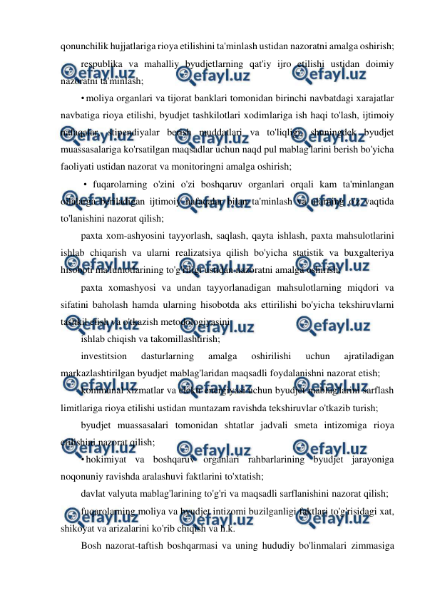  
 
qonunchilik hujjatlariga rioya etilishini ta'minlash ustidan nazoratni amalga oshirish; 
respublika va mahalliy byudjetlarning qat'iy ijro etilishi ustidan doimiy 
nazoratni ta'minlash; 
• moliya organlari va tijorat banklari tomonidan birinchi navbatdagi xarajatlar 
navbatiga rioya etilishi, byudjet tashkilotlari xodimlariga ish haqi to'lash, ijtimoiy 
nafaqalar, stipendiyalar berish muddatlari va to'liqligi, shuningdek byudjet 
muassasalariga ko'rsatilgan maqsadlar uchun naqd pul mablag'larini berish bo'yicha 
faoliyati ustidan nazorat va monitoringni amalga oshirish; 
 • fuqarolarning o'zini o'zi boshqaruv organlari orqali kam ta'minlangan 
oilalarga beriladigan ijtimoiy nafaqalar bilan ta'minlash va ularning o'z vaqtida 
to'lanishini nazorat qilish; 
paxta xom-ashyosini tayyorlash, saqlash, qayta ishlash, paxta mahsulotlarini 
ishlab chiqarish va ularni realizatsiya qilish bo'yicha statistik va buxgalteriya 
hisoboti ma'lumotlarining to'g'riligi ustidan nazoratni amalga oshirish; 
paxta xomashyosi va undan tayyorlanadigan mahsulotlarning miqdori va 
sifatini baholash hamda ularning hisobotda aks ettirilishi bo'yicha tekshiruvlarni 
tashkil etish va o'tkazish metodologiyasini 
ishlab chiqish va takomillashtirish; 
investitsion 
dasturlarning 
amalga 
oshirilishi 
uchun 
ajratiladigan 
markazlashtirilgan byudjet mablag'laridan maqsadli foydalanishni nazorat etish; 
kommunal xizmatlar va elektr energiyasi uchun byudjet mablag'larini sarflash 
limitlariga rioya etilishi ustidan muntazam ravishda tekshiruvlar o'tkazib turish; 
byudjet muassasalari tomonidan shtatlar jadvali smeta intizomiga rioya 
etilishini nazorat qilish; 
• hokimiyat va boshqaruv organlari rahbarlarining byudjet jarayoniga 
noqonuniy ravishda aralashuvi faktlarini to'xtatish; 
davlat valyuta mablag'larining to'g'ri va maqsadli sarflanishini nazorat qilish; 
fuqarolarning moliya va byudjet intizomi buzilganligi faktlari to'g'risidagi xat, 
shikoyat va arizalarini ko'rib chiqish va h.k. 
Bosh nazorat-taftish boshqarmasi va uning hududiy bo'linmalari zimmasiga 
