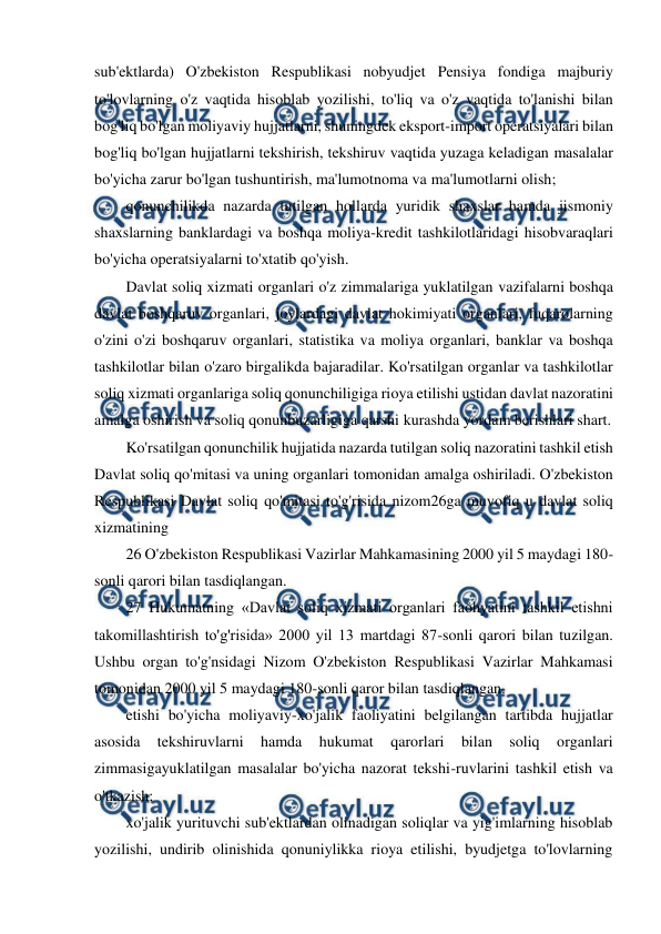  
 
sub'ektlarda) O'zbekiston Respublikasi nobyudjet Pensiya fondiga majburiy 
to'lovlarning o'z vaqtida hisoblab yozilishi, to'liq va o'z vaqtida to'lanishi bilan 
bog'liq bo'lgan moliyaviy hujjatlarni, shuningdek eksport-import operatsiyalari bilan 
bog'liq bo'lgan hujjatlarni tekshirish, tekshiruv vaqtida yuzaga keladigan masalalar 
bo'yicha zarur bo'lgan tushuntirish, ma'lumotnoma va ma'lumotlarni olish; 
qonunchilikda nazarda tutilgan hollarda yuridik shaxslar hamda jismoniy 
shaxslarning banklardagi va boshqa moliya-kredit tashkilotlaridagi hisobvaraqlari 
bo'yicha operatsiyalarni to'xtatib qo'yish. 
Davlat soliq xizmati organlari o'z zimmalariga yuklatilgan vazifalarni boshqa 
davlat boshqaruv organlari, joylardagi davlat hokimiyati organlari, fuqarolarning 
o'zini o'zi boshqaruv organlari, statistika va moliya organlari, banklar va boshqa 
tashkilotlar bilan o'zaro birgalikda bajaradilar. Ko'rsatilgan organlar va tashkilotlar 
soliq xizmati organlariga soliq qonunchiligiga rioya etilishi ustidan davlat nazoratini 
amalga oshirish va soliq qonunbuzarligiga qarshi kurashda yordam berishlari shart. 
Ko'rsatilgan qonunchilik hujjatida nazarda tutilgan soliq nazoratini tashkil etish 
Davlat soliq qo'mitasi va uning organlari tomonidan amalga oshiriladi. O'zbekiston 
Respublikasi Davlat soliq qo'mitasi to'g'risida nizom26ga muvofiq u davlat soliq 
xizmatining 
26 O'zbekiston Respublikasi Vazirlar Mahkamasining 2000 yil 5 maydagi 180-
sonli qarori bilan tasdiqlangan. 
27 Hukumatning «Davlat soliq xizmati organlari faohyatini tashkil etishni 
takomillashtirish to'g'risida» 2000 yil 13 martdagi 87-sonli qarori bilan tuzilgan. 
Ushbu organ to'g'nsidagi Nizom O'zbekiston Respublikasi Vazirlar Mahkamasi 
tomonidan 2000 yil 5 maydagi 180-sonli qaror bilan tasdiqlangan. 
etishi bo'yicha moliyaviy-xo'jalik faoliyatini belgilangan tartibda hujjatlar 
asosida 
tekshiruvlarni 
hamda 
hukumat 
qarorlari 
bilan 
soliq 
organlari 
zimmasigayuklatilgan masalalar bo'yicha nazorat tekshi-ruvlarini tashkil etish va 
o'tkazish; 
xo'jalik yurituvchi sub'ektlardan olinadigan soliqlar va yig'imlarning hisoblab 
yozilishi, undirib olinishida qonuniylikka rioya etilishi, byudjetga to'lovlarning 
