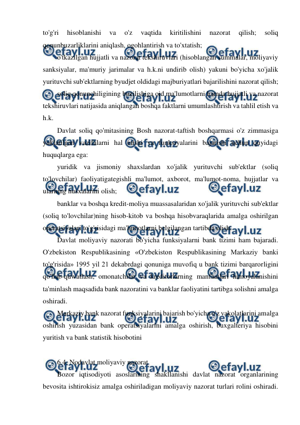  
 
to'g'ri 
hisoblanishi 
va 
o'z 
vaqtida 
kiritilishini 
nazorat 
qilish; 
soliq 
qonunbuzarliklarini aniqlash, ogohlantirish va to'xtatish; 
o'tkazilgan hujjatli va nazorat tekshiruvlari (hisoblangan summalar, moliyaviy 
sanksiyalar, ma'muriy jarimalar va h.k.ni undirib olish) yakuni bo'yicha xo'jalik 
yurituvchi sub'ektlarning byudjet oldidagi majburiyatlari bajarilishini nazorat qilish; 
soliq qonunchiligining buzilishiga oid ma'lumotlarni hamda hujjatli va nazorat 
tekshiruvlari natijasida aniqlangan boshqa faktlarni umumlashtirish va tahlil etish va 
h.k. 
Davlat soliq qo'mitasining Bosh nazorat-taftish boshqarmasi o'z zimmasiga 
yuklatilgan vazifalarni hal etishi va funksiyalarini bajarishi uchun quyidagi 
huquqlarga ega: 
yuridik va jismoniy shaxslardan xo'jalik yurituvchi sub'ektlar (soliq 
to'lovchilar) faoliyatigategishli ma'lumot, axborot, ma'lumot-noma, hujjatlar va 
ularning nusxalarini olish; 
banklar va boshqa kredit-moliya muassasalaridan xo'jalik yurituvchi sub'ektlar 
(soliq to'lovchilar)ning hisob-kitob va boshqa hisobvaraqlarida amalga oshirilgan 
operatsiyalari to'g'risidagi ma'lumotlarni belgilangan tartibda olish. 
Davlat moliyaviy nazorati bo'yicha funksiyalarni bank tizimi ham bajaradi. 
O'zbekiston Respublikasining «O'zbekiston Respublikasining Markaziy banki 
to'g'risida» 1995 yil 21 dekabrdagi qonuniga muvofiq u bank tizimi barqarorligini 
qo'llab-quwatlash, omonatchilar va kreditorlarning manfaatlari himoyalanishini 
ta'minlash maqsadida bank nazoratini va banklar faoliyatini tartibga solishni amalga 
oshiradi. 
Markaziy bank nazorat funksiyalarini bajarish bo'yicha o'z vakolatlarini amalga 
oshirish yuzasidan bank operatsiyalarini amalga oshirish, buxgalteriya hisobini 
yuritish va bank statistik hisobotini 
 
6.4. Nodavlat moliyaviy nazorat 
Bozor iqtisodiyoti asoslarining shakllanishi davlat nazorat organlarining 
bevosita ishtirokisiz amalga oshiriladigan moliyaviy nazorat turlari rolini oshiradi. 
