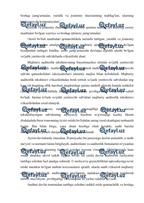  
 
boshqa jamg'armalar, yuridik va jismoniy shaxslarning mablag'lari, ularning 
boshqaruvchi kompaniyalari; 
yuridik va jismoniy shaxslarning ixtiyoriy ajratma mablag'lari ularning asosiy 
manbalari bo'lgan xayriya va boshqa ijtimoiy jamg'armalar; 
• hosil bo'lish manbalari qonunchilikda nazarda tutilgan, yuridik va jismoniy 
shaxslar tomonidan amalga oshiriladigan majburiy ajratmalardan iborat bo'lgan 
byudjetdan tashqari fondlar, ustav jamg'armasida davlatga tegishli ulushi bo'lgan 
xo'jalik yurituvchi sub'ektlarda o'tkazilishi shart. 
Majburiy auditorlik tekshiruvining buyurtmachisi sifatida xo'jalik yurituvchi 
sub'ekt ishtirok etadi. Auditorlik tashkilotini tanlash mulk egasi, xo'jalik yurituvchi 
sub'ekt qatnashchilari (aksiyadorlari) umumiy majlisi bilan kelishiladi. Majburiy 
auditorlik tekshiruvi o'tkazilishidan bosh tortish xo'jaiik yurituvchi sub'ektdan eng 
kam ish haqining ellik barobari miqdoridagi jarima undirib olinishi hamda tashkilot 
rahbarining qonunchilikda belgilangan tartibda javobgarlikka tortilishiga sabab 
bo'ladi. Jarima to'lash xo'jalik yurituvchi sub'ektni majburiy auditorlik tekshiruvi 
o'tkazilishidan ozod etmaydi. 
Auditning asosiy tamoyili uning mustaqilligi bo'lib, bunda asosan 
tekshirilayotgan sub'ektning moliyaviy hisoboti to'g'risidagi kasbiy fikrini 
ifodalashda biror tomonning ta'siri ostida bo'lishdan uning ozod ekanligini tushunish 
lozim. Shu bilan birga, yana shuni hisobga olish kerakki, audit barcha 
mamlakatlarda yetarli darajada qattiq tartibga solinadi. 
Ayrim davlatlarda (masalan, Fransiyada) bu jarayonga davlat aralashib, u audit 
me'yori va normativlarini belgilaydi, auditorlami va auditorlik firmalarini ro'yxatdan 
o'tkazadi hamda ularning faoliyati ustidan nazorat o'rnatadi. O'zbekistonda ham 
xuddi shunday ahvol tarkib topgan bo'lib, bu yerda davlat auditorlik faoliyatini 
tartibga solishni faol amalga oshiradi. U moliyaviy qiyinchiliklari iqtisodiyotga ta'sir 
etishi mumkin bo'lgan muhim korxonalarni ajratib, ularda audit o'tkazish majburiy 
ekanligini belgilaydi, auditorlarga (ma'lumoti, malakasi, imtihonlarni topshirish 
tartibi, mas'uliyati, javobgarligi va boshqalar bo'yicha) talablar qo'yadi. 
Auditni davlat tomonidan tartibga solishni tashkil etish qonunchilik va boshqa 
