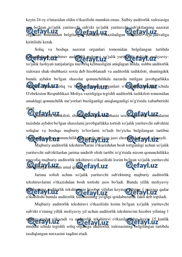  
 
keyin 24 oy o'tmasidan oldin o'tkazilishi mumkin emas. Salbiy auditorlik xulosasiga 
ega bo'lgan xo'jalik yurituvchi sub'ekt xo'jalik yurituvchi sub'ektlarning nazorat 
organlari tomonidan belgilangan tartibda o'tkaziladigan tekshiruv reja-jadvaliga 
kiritilishi kerak. 
Soliq va boshqa nazorat organlari tomonidan belgilangan tartibda 
o'tkaziladigan tekshiruv auditorlik xulosasi xo'jalik yurituvchi sub'ekt moliyaviy-
xo'jalik faoliyati natijalariga muvofiq kelmasligini aniqlagan holda, ushbu auditorlik 
xulosasi shak-shubhasiz soxta deb hisoblanadi va auditorlik tashkiloti, shuningdek 
bunda aybdor bo'lgan shaxslar qonunchilikda nazarda tutilgan javobgarlikka 
tortiladi. Bunda soliq va boshqa nazorat organlari o'n kunlik muddat ichida 
O'zbekiston Respublikasi Moliya vazirligiga tegishli auditorlik tashkiloti tomonidan 
amaldagi qonunchilik me'yorlari buzilganligi aniqlanganligi to'g'risida xabarberishi 
shart. 
Auditorlik tashkiloti, shuningdek shak-shubhasiz soxta auditorlik xulosalarini 
tuzishda aybdor bo'lgan shaxslarni javobgarlikka tortish xo'jalik yurituvchi sub'ektni 
soliqlar va boshqa majburiy to'lovlarni to'lash bo'yicha belgilangan tartibni 
buzganligi uchun qonunchilikda nazarda tutilgan jazo choralaridan ozod qilmaydi. 
Majburiy auditorlik tekshiruvlarini o'tkazishdan bosh tortganligi uchun xo'jalik 
yurituvchi sub'ektlardan jarima undirib olish tartibi to'g'risida nizom qonunchilikka 
muvofiq majburiy auditorlik tekshiruvi o'tkazilishi lozim bo'lgan xo'jalik yurituvchi 
sub'ektlarga nisbatan amal qiladi. 
Jarima solish uchun xo'jalik yurituvchi sub'ektning majburiy auditorlik 
tekshiruvlarini o'tkazishdan bosh tortishi asos bo'ladi. Bunda yillik moliyaviy 
hisobotning auditorlik tekshiruvini hisobot yilidan keyingi yilning 1 mayiga qadar 
o'tkazilishi hamda auditorlik xulosasining yo'qligi qoidabuzarlik fakti deb topiladi. 
Majburiy auditorlik tekshiruvi o'tkazilishi lozim bo'lgan xo'jalik yurituvchi 
sub'ekt o'zining yillik moliyaviy yil uchun auditorlik tekshiruvini hisobot yilining 1 
mayiga qadar o'tkazadi va auditorlik tekshiruvi o'tkazilganidan keyin 15 kunlik 
muddat ichida tegishli soliq organiga auditorlik xulosasining belgilangan tartibda 
tasdiqlangan nusxasini taqdim etadi. 
