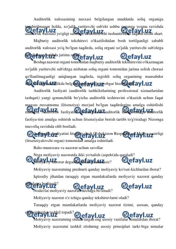  
 
Auditorlik xulosasining nusxasi belgilangan muddatda soliq organiga 
topshirilmagan holda, xo'jalik yurituvchi sub'ekt ushbu organga yozma ravishda 
auditorlik xulosasi yo'qligi sababini aks ettiruvchi tushuntirishni taqdim etishi shart. 
Majburiy auditorlik tekshiruvi o'tkazilishidan bosh tortilganligi sababli 
auditorlik xulosasi yo'q bo'lgan taqdirda, soliq organi xo'jalik yurituvchi sub'ektga 
belgilangan tartibda jarima soladi. 
Boshqa nazorat organi tomonidan majburiy auditorlik tekshiruvini o'tkazmagan 
xo'jalik yurituvchi sub'ektga nisbatan soliq organi tomonidan jarima solish chorasi 
qo'llanilmaganligi aniqlangan taqdirda, tegishli soliq organining mansabdor 
shaxslari qonunchilikda belgilangan tartibda javobgar hisoblanadi. 
Auditorlik faoliyati (auditorlik tashkilotlarining professional xizmatlaridan 
tashqari) yangi qonunchilik bo'yicha auditorlik teshiruvini o'tkazish uchun faqat 
maxsus ruxsatnoma (litsenziya) mavjud bo'lgan taqdirdagina amalga oshirilishi 
mumkin. Auditorlik faoliyatini litsenziyalash auditorlik tashkilotlariga auditorlik 
faoliya-tini amalga oshirish uchun litsenziyalar berish tartibi to'g'risidagi Nizomga 
muvofiq ravishda olib boriladi. 
Auditorlik faoliyatini litsenziyalash O'zbekiston Respublikasi Moliya vazirligi 
(litsenziyalovchi organ) tomonidan amalga oshiriladi. 
Bahs-munozara va nazorat uchun savollar 
Nega moliyaviy nazoratda ikki yo'nalish (aspekt)da qaraladi? 
Moliyaviy nazorat deganda nimani tushunasiz? 
Moliyaviy nazoratning predmeti qanday moliyaviy ko'rsat-kichlardan iborat? 
Iqtisodiy jihatdan taraqqiy etgan mamlakatlarda moliyaviy nazorat qanday 
sohalarga bo linadi? 
Nodavlat moliyaviy nazorati nechaga bo'linadi? 
Moliyaviy nazorat o'z ichiga qanday tekshiruvlarni oladi? 
Taraqqiy etgan mamlakatlarda moliyaviy nazorat tizimi, asosan, qanday 
elementlardan tashkil topadi? 
Moliyaviy nazoratning oldida turgan eng asosiy vazifalar nimalardan iborat? 
Moliyaviy nazoratni tashkil etishning asosiy prinsiplari tarki-biga nimalar 
