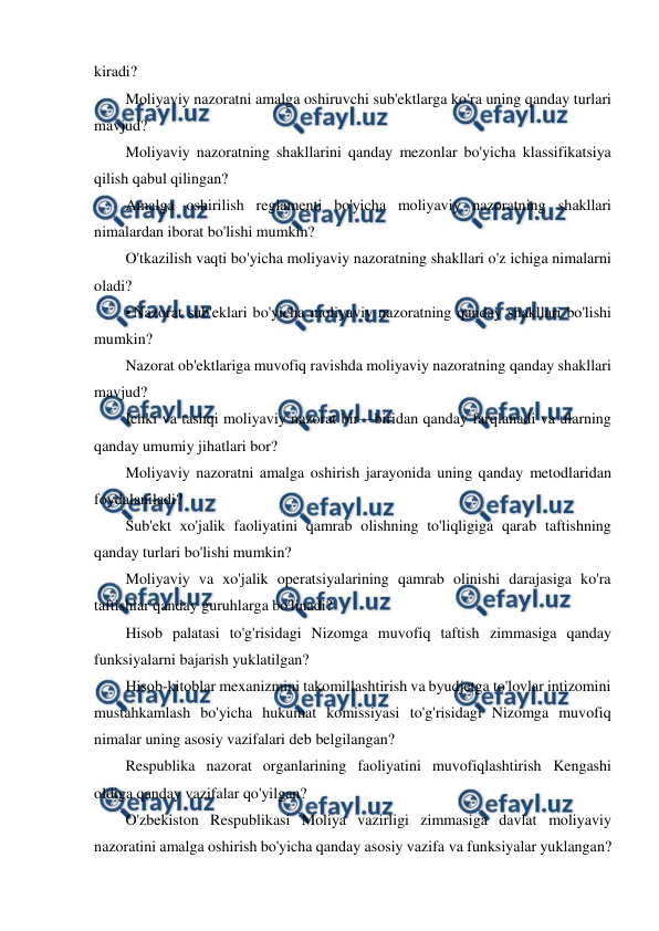  
 
kiradi? 
Moliyaviy nazoratni amalga oshiruvchi sub'ektlarga ko'ra uning qanday turlari 
mavjud? 
Moliyaviy nazoratning shakllarini qanday mezonlar bo'yicha klassifikatsiya 
qilish qabul qilingan? 
Amalga oshirilish reglamenti bo'yicha moliyaviy nazoratning shakllari 
nimalardan iborat bo'lishi mumkin? 
O'tkazilish vaqti bo'yicha moliyaviy nazoratning shakllari o'z ichiga nimalarni 
oladi? 
• Nazorat sub'eklari bo'yicha moliyaviy nazoratning qanday shakllari bo'lishi 
mumkin? 
Nazorat ob'ektlariga muvofiq ravishda moliyaviy nazoratning qanday shakllari 
mavjud? 
Ichki va tashqi moliyaviy nazorat bir—biridan qanday farqlanadi va ularning 
qanday umumiy jihatlari bor? 
Moliyaviy nazoratni amalga oshirish jarayonida uning qanday metodlaridan 
foydalaniladi? 
Sub'ekt xo'jalik faoliyatini qamrab olishning to'liqligiga qarab taftishning 
qanday turlari bo'lishi mumkin? 
Moliyaviy va xo'jalik operatsiyalarining qamrab olinishi darajasiga ko'ra 
taftishlar qanday guruhlarga bo'linadi? 
Hisob palatasi to'g'risidagi Nizomga muvofiq taftish zimmasiga qanday 
funksiyalarni bajarish yuklatilgan? 
Hisob-kitoblar mexanizmini takomillashtirish va byudjetga to'lovlar intizomini 
mustahkamlash bo'yicha hukumat komissiyasi to'g'risidagi Nizomga muvofiq 
nimalar uning asosiy vazifalari deb belgilangan? 
Respublika nazorat organlarining faoliyatini muvofiqlashtirish Kengashi 
oldiga qanday vazifalar qo'yilgan? 
O'zbekiston Respublikasi Moliya vazirligi zimmasiga davlat moliyaviy 
nazoratini amalga oshirish bo'yicha qanday asosiy vazifa va funksiyalar yuklangan? 
