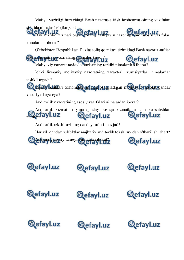  
 
Moliya vazirligi huzuridagi Bosh nazorat-taftish boshqarma-sining vazifalari 
sifatida nimalar belgilangan? 
Davlat soliq xizmati organlarining moliyaviy nazoratga oid asosiy vazifalari 
nimalardan iborat? 
O'zbekiston Respublikasi Davlat soliq qo'mitasi tizimidagi Bosh nazorat-taftish 
boshqarmasining vazifalariga nimalar kiradi? 
Moliyaviy nazorat nodavlat turlarining tarkibi nimalardan iborat? 
Ichki firmaviy moliyaviy nazoratning xarakterli xususiyatlari nimalardan 
tashkil topadi? 
Tijorat banklari tomonidan amalga oshiriladigan moliyaviy nazorat qanday 
xususiyatlarga ega? 
Auditorlik nazoratining asosiy vazifalari nimalardan iborat? 
Auditorlik xizmatlari yana qanday boshqa xizmatlami ham ko'rsatishlari 
mumkin? 
Auditorlik tekshiruvining qanday turlari mavjud? 
Har yili qanday sub'ektlar majburiy auditorlik tekshiruvidan o'tkazilishi shart? 
Auditning asosiy tamoyili nimadan iborat? 
 
