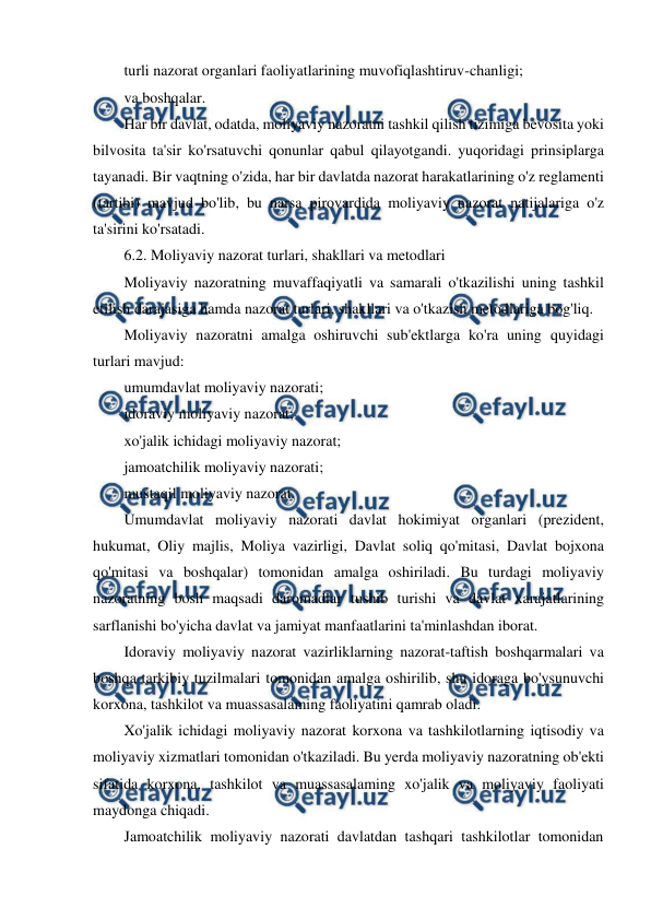  
 
turli nazorat organlari faoliyatlarining muvofiqlashtiruv-chanligi; 
va boshqalar. 
Har bir davlat, odatda, moliyaviy nazoratni tashkil qilish tizimiga bevosita yoki 
bilvosita ta'sir ko'rsatuvchi qonunlar qabul qilayotgandi. yuqoridagi prinsiplarga 
tayanadi. Bir vaqtning o'zida, har bir davlatda nazorat harakatlarining o'z reglamenti 
(tartibi) mavjud bo'lib, bu narsa pirovardida moliyaviy nazorat natijalariga o'z 
ta'sirini ko'rsatadi. 
6.2. Moliyaviy nazorat turlari, shakllari va metodlari 
Moliyaviy nazoratning muvaffaqiyatli va samarali o'tkazilishi uning tashkil 
etilish darajasiga hamda nazorat turlari, shakllari va o'tkazish metodlariga bog'liq. 
Moliyaviy nazoratni amalga oshiruvchi sub'ektlarga ko'ra uning quyidagi 
turlari mavjud: 
umumdavlat moliyaviy nazorati; 
idoraviy moliyaviy nazorat; 
xo'jalik ichidagi moliyaviy nazorat; 
jamoatchilik moliyaviy nazorati; 
mustaqil moliyaviy nazorat. 
Umumdavlat moliyaviy nazorati davlat hokimiyat organlari (prezident, 
hukumat, Oliy majlis, Moliya vazirligi, Davlat soliq qo'mitasi, Davlat bojxona 
qo'mitasi va boshqalar) tomonidan amalga oshiriladi. Bu turdagi moliyaviy 
nazoratning bosh maqsadi daromadlar tushib turishi va davlat xarajatlarining 
sarflanishi bo'yicha davlat va jamiyat manfaatlarini ta'minlashdan iborat. 
Idoraviy moliyaviy nazorat vazirliklarning nazorat-taftish boshqarmalari va 
boshqa tarkibiy tuzilmalari tomonidan amalga oshirilib, shu idoraga bo'ysunuvchi 
korxona, tashkilot va muassasalaming faoliyatini qamrab oladi. 
Xo'jalik ichidagi moliyaviy nazorat korxona va tashkilotlarning iqtisodiy va 
moliyaviy xizmatlari tomonidan o'tkaziladi. Bu yerda moliyaviy nazoratning ob'ekti 
sifatida korxona, tashkilot va muassasalaming xo'jalik va moliyaviy faoliyati 
maydonga chiqadi. 
Jamoatchilik moliyaviy nazorati davlatdan tashqari tashkilotlar tomonidan 
