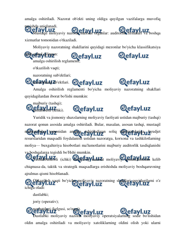  
 
amalga oshiriladi. Nazorat ob'ekti uning oldiga quyilgan vazifalarga muvofiq 
ravishda aniqlanadi. 
Mustaqil moliyaviy nazorat maxsus organlar: auditorlik firmalari va boshqa 
xizmatlar tomonidan o'tkaziladi. 
Moliyaviy nazoratning shakllarini quyidagi mezonlar bo'yicha klassifikatsiya 
etish qabul qilingan: 
amalga oshirilish reglamenti; 
o'tkazilish vaqti; 
nazoratning sub'ektlari; 
nazoratning ob'ektlari. 
Amalga oshirilish reglamenti bo'yicha moliyaviy nazoratning shakllari 
quyidagilardan iborat bo'lishi mumkin: 
majburiy (tashqi); 
tashabbusli (ichki). 
Yuridik va jismoniy shaxslarning moliyaviy faoliyati ustidan majburiy (tashqi) 
nazorat qonun asosida amalga oshiriladi. Bular, masalan, asosan tashqi, mustaqil 
nazoratchilar tomonidan amalga oshiriladigan soliq tekshiruvlariga, byudjet 
resurslaridan maqsadli foydalanish ustidan nazoratga, korxona va tashkilotlarning 
moliya— buxgalteriya hisobotlari ma'lumotlarini majburiy auditorlik tasdiqlanishi 
va boshqalarga tegishli bo'Hshi mumkin. 
Tashabbuskorli (ichki) moliyaviy nazorat moliyaviy qonunchilikdan kelib 
chiqmasa-da, taktik va strategik maqsadlarga erishishda moliyaviy boshqaruvning 
ajralmas qismi hisoblanadi. 
O'tkazilish vaqti bo'yicha moliyaviy nazoratning shakllari quyidagilarni o'z 
ichiga oladi: 
dastlabki; 
joriy (operativ); 
navbatdagi (kelgusi, so'nggi). 
Dastlabki moliyaviy nazorat moliyaviy operatsiyalarning sodir bo'lishidan 
oldin amalga oshiriladi va moliyaviy xatoliklarning oldini olish yoki ularni 
