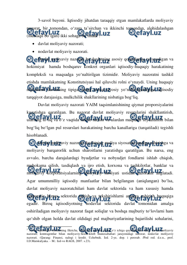  
 
3-savol bayoni. Iqtisodiy jihatdan taraqqiy etgan mamlakatlarda moliyaviy 
nazorat, bir tomondan, o‘zaro ta’sirchan va ikkinchi tomondan, alohidalashgan 
(mustaqil bo‘lgan) ikki sohaga bo‘linadi2: 
 davlat moliyaviy nazorati; 
 nodavlat moliyaviy nazorati. 
Davlat moliyaviy nazorati bu davlatning asosiy qonunlariga tayanadigan va 
hokimiyat  hamda boshqaruv konkret organlari iqtisodiy-huquqiy harakatining 
kompleksli va maqsadga yo‘naltirilgan tizimidir. Moliyaviy nazoratni tashkil 
etishda mamlakatning Konstitutsiyasi hal qiluvchi rolni o‘ynaydi. Uning huquqiy 
reglamenti davlatning tipiga, uning sotsial-siyosiy yo‘naltirilganligiga, iqtisodiy 
tarqqiyot darajasiga, mulkchilik shakllarining nisbatiga bog‘liq. 
Davlat moliyaviy nazorati YAIM taqsimlanishining qiymat proporsiyalarini 
kuzatishga qaratilgan. Bu nazorat davlat moliyaviy resurslarini shakllantirish, 
ularning to‘liq va o‘z vaqtida tushib turishi va ulardan maqsadli foydalanish bilan 
bog‘liq bo‘lgan pul resurslari harakatining barcha kanallariga (tarqatiladi) tegishli 
hisoblanadi.  
Davlat moliyaviy nazorati davlatning moliya siyosatini amalga oshirishga va 
moliyaviy barqarorlik uchun sharoitlarni yaratishga qaratilgan. Bu narsa, eng 
avvalo, barcha darajalardagi byudjetlar va nobyudjet fondlarni ishlab chiqish, 
muhokama qilish, tasdiqlash va ijro etish, korxona va tashkilotlar, banklar va 
moliyaviy korporatsiyalarning moliyaviy faoliyati ustidan nazoratni anglatadi. 
Agar umummilliy iqtisodiy manfaatlar bilan belgilangan (aniqlangan) bo‘lsa,  
davlat moliyaviy nazoratchilari ham davlat sektorida va ham xususiy hamda 
korporativ biznes sektorida taftish va tekshirishlarni amalga oshirish huquqiga 
egadir. Biroq iqtisodiyotning nodavlat sektorida davlat tomonidan amalga 
oshiriladigan moliyaviy nazorat faqat soliqlar va boshqa majburiy to‘lovlarni ham 
qo‘shib olgan holda davlat oldidagi pul majburiyatlarining bajarilishi sohalarini, 
                                                          
 
2 Ayrim iqtisodchi olimlarning fikricha, moliyaviy nazorat tizimi o‘z ichiga quyidagilarni oladi: davlat moliyaviy 
nazorati; kontragentlar bilan moliyaviy-hisob-kitob munosabatlari jarayonidagi nazorat; nodavlat moliyaviy 
nazorati. (Qarang: Finansi, nalogi i kredit. Uchebnik. Izd. 2-ye, dop. i pererab. /Pod red. d.e.n., prof. 
I.D.Matskulyaka. – M.: Izd-vo RAGS, 2007. s.23). 
 
