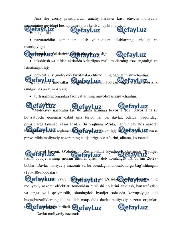  
 
Ana shu asosiy prinsiplardan amaliy harakter kasb etuvchi moliyaviy 
nazoratning quyidagi boshqa prinsiplari kelib chiqishi mumkin:  
 natijalilik; 
 nazoratchilar tomonidan talab qilinadigan talablarning aniqligi va 
mantiqiyligi; 
 nazorat sub’ektlarining sotib oluvchanmasligi; 
 tekshirish va taftish aktlarida keltirilgan ma’lumotlarning asoslanganligi va 
isbotlanganligi; 
 preventivlik (moliyaviy buzilmalar ehtimolining ogohlantiriluvchanligi); 
 moliyaviy jinoyatlar bo‘yicha shubhalanilayotgan shaxslarning aybsizlik 
(sudgacha) prezumpsiyasi; 
 turli nazorat organlari faoliyatlarining muvofiqlashtiruvchanligi; 
 va boshqalar. 
Moliyaviy nazoratni tashkil qilish tizimiga bevosita yoki bilvosita ta’sir 
ko‘rsatuvchi qonunlar qabul qila turib, har bir davlat, odatda, yuqoridagi 
prinsiplarga tayanadi (asoslanadi). Bir vaqtning o‘zida, har bir davlatda nazorat 
harakatlarining o‘z reglamenti (tartibi va ketma-ketligi) mavjud bo‘lib, bu narsa 
pirovardida moliyaviy nazoratning natijalariga o‘z ta’sirini, albatta, ko‘rsatadi. 
 
5-savol bayoni. O‘zbekiston Respublikasi Byudjet Kodeksining “Byudjet 
tizimi byudjetlarining ijrosini nazorat qilish” deb nomlangan IX bo‘lim 26-27-
boblari Davlat moliyaviy nazorati va bu boradagi munosabatlarga bag‘ishlangan 
(170-186-moddalar). 
Davlat moliyaviy nazorati byudjet to‘g‘risidagi qonun hujjatlarining 
moliyaviy nazorat ob’ektlari tomonidan buzilishi hollarini aniqlash, bartaraf etish 
va unga yo‘l qo‘ymaslik, shuningdek byudjet sohasida korrupsiyaga oid 
huquqbuzarliklarning oldini olish maqsadida davlat moliyaviy nazorat organlari 
tomonidan amalga oshiriladi. 
Davlat moliyaviy nazorati: 
