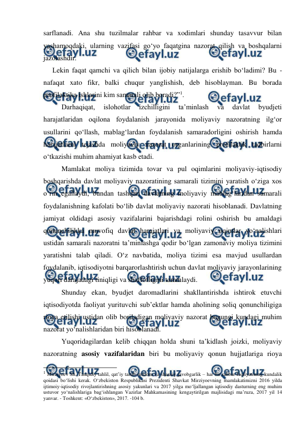  
 
sarflanadi. Ana shu tuzilmalar rahbar va xodimlari shunday tasavvur bilan 
yashamoqdaki, ularning vazifasi go‘yo faqatgina nazorat qilish va boshqalarni 
jazolashdir. 
     Lekin faqat qamchi va qilich bilan ijobiy natijalarga erishib bo‘ladimi? Bu - 
nafaqat xato fikr, balki chuqur yanglishish, deb hisoblayman. Bu borada 
profilaktika ishlarini kim samarali olib boradi?”1.  
Darhaqiqat, 
islohotlar 
izchilligini 
ta’minlash 
va 
davlat 
byudjeti 
harajatlaridan oqilona foydalanish jarayonida moliyaviy nazoratning ilg‘or 
usullarini qo‘llash, mablag‘lardan foydalanish samaradorligini oshirish hamda 
harajatlarni tejashda moliyaviy nazorat organlarining profilaktik tadbirlarni 
o‘tkazishi muhim ahamiyat kasb etadi.  
Mamlakat moliya tizimida tovar va pul oqimlarini moliyaviy-iqtisodiy 
boshqarishda davlat moliyaviy nazoratining samarali tizimini yaratish o‘ziga xos 
o‘rin egallaydi, bundan tashqari davlatning moliyaviy mablag‘laridan samarali 
foydalanishning kafolati bo‘lib davlat moliyaviy nazorati hisoblanadi. Davlatning 
jamiyat oldidagi asosiy vazifalarini bajarishdagi rolini oshirish bu amaldagi 
qonunchilikka muvofiq davlat harajatlari va moliyaviy oqimlar yo‘nalishlari 
ustidan samarali nazoratni ta’minlashga qodir bo‘lgan zamonaviy moliya tizimini 
yaratishni talab qiladi. O‘z navbatida, moliya tizimi esa mavjud usullardan 
foydalanib, iqtisodiyotni barqarorlashtirish uchun davlat moliyaviy jarayonlarining 
yuqori darajadagi tiniqligi va shaffofligini taminlaydi.  
Shunday ekan, byudjet daromadlarini shakllantirishda ishtirok etuvchi 
iqtisodiyotda faoliyat yurituvchi sub’ektlar hamda aholining soliq qonunchiligiga 
rioya etilishi ustidan olib boriladigan moliyaviy nazorat bugungi kundagi muhim 
nazorat yo‘nalishlaridan biri hisoblanadi.  
Yuqoridagilardan kelib chiqqan holda shuni ta’kidlash joizki, moliyaviy 
nazoratning asosiy vazifalaridan biri bu moliyaviy qonun hujjatlariga rioya 
                                                          
 
1 Mirziyoev Sh. Tanqidiy tahlil, qat’iy tartib-intizom va shaxsiy javobgarlik – har bir rahbar faoliyatining kundalik 
qoidasi bo‘lishi kerak. O‘zbekiston Respublikasi Prezidenti Shavkat Mirziyoevning mamlakatimizni 2016 yilda 
ijtimoiy-iqtisodiy rivojlantirishning asosiy yakunlari va 2017 yilga mo‘ljallangan iqtisodiy dasturning eng muhim 
ustuvor yo‘nalishlariga bag‘ishlangan Vazirlar Mahkamasining kengaytirilgan majlisidagi ma’ruza, 2017 yil 14 
yanvar. - Toshkent: «O‘zbekiston», 2017. -104 b.  
