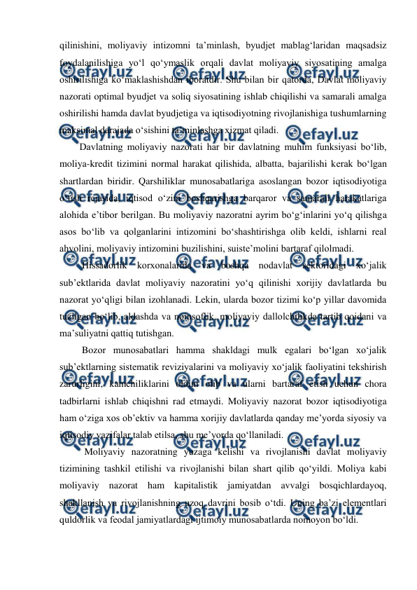  
 
qilinishini, moliyaviy intizomni ta’minlash, byudjet mablag‘laridan maqsadsiz 
foydalanilishiga yo‘l qo‘ymaslik orqali davlat moliyaviy siyosatining amalga 
oshirilishiga ko‘maklashishdan iboratdir. Shu bilan bir qatorda, Davlat moliyaviy 
nazorati optimal byudjet va soliq siyosatining ishlab chiqilishi va samarali amalga 
oshirilishi hamda davlat byudjetiga va iqtisodiyotning rivojlanishiga tushumlarning 
maksimal darajada o‘sishini ta’minlashga xizmat qiladi. 
Davlatning moliyaviy nazorati har bir davlatning muhim funksiyasi bo‘lib, 
moliya-kredit tizimini normal harakat qilishida, albatta, bajarilishi kerak bo‘lgan 
shartlardan biridir. Qarshiliklar munosabatlariga asoslangan bozor iqtisodiyotiga 
o‘tish rejasida, iqtisod o‘zini boshqarishga barqaror va samarali harakatlariga 
alohida e’tibor berilgan. Bu moliyaviy nazoratni ayrim bo‘g‘inlarini yo‘q qilishga 
asos bo‘lib va qolganlarini intizomini bo‘shashtirishga olib keldi, ishlarni real 
ahvolini, moliyaviy intizomini buzilishini, suiste’molini bartaraf qilolmadi. 
 Hissadorlik korxonalarida va boshqa nodavlat sektoridagi xo‘jalik 
sub’ektlarida davlat moliyaviy nazoratini yo‘q qilinishi xorijiy davlatlarda bu 
nazorat yo‘qligi bilan izohlanadi. Lekin, ularda bozor tizimi ko‘p yillar davomida 
tuzilgan bo‘lib, aldashda va noinsoflik, moliyaviy dallolchilikda tartib qoidani va 
ma’suliyatni qattiq tutishgan.  
 Bozor munosabatlari hamma shakldagi mulk egalari bo‘lgan xo‘jalik 
sub’ektlarning sistematik reviziyalarini va moliyaviy xo‘jalik faoliyatini tekshirish 
zarurligini, kamchiliklarini oldini olib va ularni bartaraf etish uchun chora 
tadbirlarni ishlab chiqishni rad etmaydi. Moliyaviy nazorat bozor iqtisodiyotiga 
ham o‘ziga xos ob’ektiv va hamma xorijiy davlatlarda qanday me’yorda siyosiy va 
iqtisodiy vazifalar talab etilsa, shu me’yorda qo‘llaniladi. 
  Moliyaviy nazoratning yuzaga kelishi va rivojlanishi davlat moliyaviy 
tizimining tashkil etilishi va rivojlanishi bilan shart qilib qo‘yildi. Moliya kabi 
moliyaviy nazorat ham kapitalistik jamiyatdan avvalgi bosqichlardayoq, 
shakllanish va rivojlanishning uzoq davrini bosib o‘tdi. Uning ba’zi elementlari 
quldorlik va feodal jamiyatlardagi ijtimoiy munosabatlarda nomoyon bo‘ldi. 
