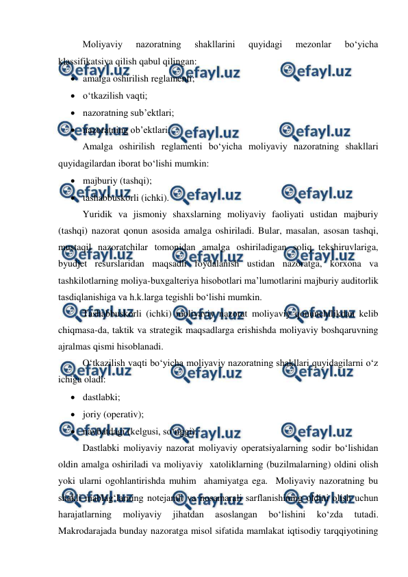  
 
Moliyaviy 
nazoratning 
shakllarini 
quyidagi 
mezonlar 
bo‘yicha 
klassifikatsiya qilish qabul qilingan: 
 amalga oshirilish reglamenti; 
 o‘tkazilish vaqti; 
 nazoratning sub’ektlari; 
 nazoratning ob’ektlari. 
Amalga oshirilish reglamenti bo‘yicha moliyaviy nazoratning shakllari 
quyidagilardan iborat bo‘lishi mumkin: 
 majburiy (tashqi); 
 tashabbuskorli (ichki). 
Yuridik va jismoniy shaxslarning moliyaviy faoliyati ustidan majburiy 
(tashqi) nazorat qonun asosida amalga oshiriladi. Bular, masalan, asosan tashqi, 
mustaqil nazoratchilar tomonidan amalga oshiriladigan soliq tekshiruvlariga, 
byudjet resurslaridan maqsadli foydalanish ustidan nazoratga, korxona va 
tashkilotlarning moliya-buxgalteriya hisobotlari ma’lumotlarini majburiy auditorlik 
tasdiqlanishiga va h.k.larga tegishli bo‘lishi mumkin. 
Tashabbuskorli (ichki) moliyaviy nazorat moliyaviy qonunchilikdan kelib 
chiqmasa-da, taktik va strategik maqsadlarga erishishda moliyaviy boshqaruvning 
ajralmas qismi hisoblanadi. 
O‘tkazilish vaqti bo‘yicha moliyaviy nazoratning shakllari quyidagilarni o‘z 
ichiga oladi: 
 dastlabki; 
 joriy (operativ); 
 navbatdagi (kelgusi, so‘nggi). 
Dastlabki moliyaviy nazorat moliyaviy operatsiyalarning sodir bo‘lishidan 
oldin amalga oshiriladi va moliyaviy  xatoliklarning (buzilmalarning) oldini olish 
yoki ularni ogohlantirishda muhim  ahamiyatga ega.  Moliyaviy nazoratning bu 
shakli mablag‘larning notejamli va nosamarali sarflanishining oldini olish uchun 
harajatlarning 
moliyaviy 
jihatdan 
asoslangan 
bo‘lishini 
ko‘zda 
tutadi. 
Makrodarajada bunday nazoratga misol sifatida mamlakat iqtisodiy tarqqiyotining 
