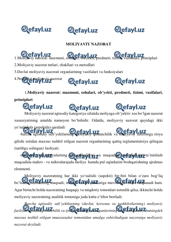  
 
 
 
 
 
MOLIYAVIY NAZORAT 
 
1.Moliyaviy nazorat: mazmuni, sohalari, ob’yekti, predmeti, tizimi, vazifalari, prinsiplari 
2.Moliyaviy nazorat turlari, shakllari va metodlari 
3.Davlat moliyaviy nazorati organlarining vazifalari va funksiyalari 
4.Nodavlat moliyaviy nazorat 
 
1.Moliyaviy nazorat: mazmuni, sohalari, ob’yekti, predmeti, tizimi, vazifalari, 
prinsiplari 
 
Moliyaviy nazorat iqtisodiy kategoriya sifatida moliyaga ob’yektiv xos bo‘lgan nazorat 
xususiyatining amalda namoyon bo‘lishidir. Odatda, moliyaviy nazorat quyidagi ikki 
yo‘nalishda (aspektda) qaraladi: 
-barcha iqtisodiy sub’yektlarning moliyaviy qonunchilik va moliyaviy intizomga rioya 
qilishi ustidan maxsus tashkil etilgan nazorat organlarining qattiq reglamentatsiya qilingan 
(tartibga solingan) faoliyati; 
-moliyaviy operatsiyalarning samaradorligini va maqsadga muvofiqligini ta’minlash 
maqsadida makro - va mikrodarajada moliya  hamda pul oqimlarini boshqarishning ajralmas 
elenmenti. 
Moliyaviy nazoratning har ikki yo‘nalishi (aspekti) bir-biri bilan o‘zaro bog‘liq 
bo‘lsada, nazoratning maqsadi, metodi va sub’yektlariga muvofiq ravishda farqlanadi ham. 
Agar birinchi holda nazoratning huquqiy va miqdoriy tomonlari ustunlik qilsa, ikkinchi holda 
moliyaviy nazoratning analitik tomoniga juda katta e’tibor beriladi. 
Barcha iqtisodiy sub’yektlarning (davlat, korxona va tashkilotlarning) moliyaviy 
faoliyati ustidan qonunchilik va ijroiya hokimiyati organlarining turli darajalari, shuningdek 
maxsus tashkil etilgan muassasalar tomonidan amalga oshiriladigan nazoratga moliyaviy 
nazorat deyiladi.  
