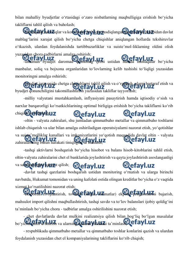  
 
bilan mahalliy byudjetlar o‘rtasidagi o‘zaro nisbatlarning maqbulligiga erishish bo‘yicha 
takliflarni tahlil qilish va baholash; 
-mintaqalar, tarmoqlar va korxonalar bo‘yicha tasdiqlangan parametrlar hisobidan davlat 
mablag‘larini xarajat qilish bo‘yicha chetga chiqishlar aniqlangan hollarda tekshiruvlar 
o‘tkazish, ulardan foydalanishda tartibbuzarliklar va suiste’mol-liklarning oldini olish 
yuzasidan chora-tadbirlarni amalga oshirish; 
-umuman byudjet daromad qismining ijrosi ustidan hamda mintaqalar bo‘yicha 
manbalar, soliq va bojxona organlaridan to‘lovlarning kelib tushishi to‘liqligi yuzasidan 
monitoringni amalga oshirish; 
-byudjet jarayonida chetga chiqishlarni tahlil qilish va o‘rganish, ularni bartaraf etish va 
byudjet qonunchiligini takomillashtirish yuzasidan takliflar tayyorlash; 
-milliy valyutani mustahkamlash, inflyasiyani pasaytirish hamda iqtisodiy o‘sish va 
narxlar barqarorligi ko‘rsatkichlarining optimal birligiga erishish bo‘yicha takliflarni ko‘rib 
chiqish va baholash; 
-oltin - valyuta zahiralari, shu jumladan qimmatbaho metallar va qimmatbaho toshlarni 
ishlab chiqarish va ular bilan amalga oshiriladigan operatsiyalarni nazorat etish, yo‘qotishlar 
va suiste’molliklar kanallari va imkoniyatlarini yo‘qotish maqsadida davlat oltin - valyuta 
zahiralarining butun harakati tiniqligini ta’minlash; 
-tashqi aktivlarni boshqarish bo‘yicha hisobot va balans hisob-kitoblarini tahlil etish, 
oltin-valyuta zahiralarini chet el banklarida joylashtirish va qayta joylashtirish asoslanganligi 
va samaraliligini nazorat qilish; 
-davlat tashqi qarzlarini boshqarish ustidan monitoring o‘rnatish va ularga birinchi 
navbatda, Hukumat tomonidan va uning kafolati ostida olingan kreditlar bo‘yicha o‘z vaqtida 
xizmat ko‘rsatilishini nazorat etish; 
-eksportni rivojlantirish, tovarlar (ishlar, xizmatlar) ekporti prognozlarini bajarish, 
mahsulot import qilishni maqbullashtirish, tashqi savdo va to‘lov balanslari ijobiy qoldig‘ini 
ta’minlash bo‘yicha chora - tadbirlar amalga oshirilishini nazorat etish; 
- chet davlatlarda davlat mulkini realizatsiya qilish bilan bog‘liq bo‘lgan masalalar 
bo‘yicha tahlil o‘tkazish va ularning nazorat etilishini ta’minlash; 
- respublikada qimmatbaho metallar va qimmatbaho toshlar konlarini qazish va ulardan 
foydalanish yuzasidan chet el kompaniyalarining takliflarini ko‘rib chiqish; 
