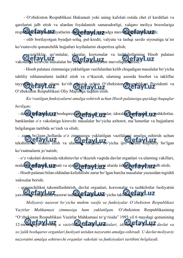  
 
- O‘zbekiston Respublikasi Hukumati yoki uning kafolati ostida chet el kreditlari va 
qarzlarini jalb etish va ulardan foydalanish samaradorligi, xalqaro moliya bozorlariga 
respublika qarz majburiyatlarini chiqarishning maqsadga muvofiqligini tahlil etish; 
- olib borilayotgan byudjet-soliq, pul-kredit, valyuta va tashqi savdo siyosatiga ta’sir 
ko‘rsatuvchi qonunchilik hujjatlari loyihalarini ekspertiza qilish; 
- vazirliklar, qo‘mitalar, idoralar, korxonalar va tashkilotlarning Hisob palatasi 
vakolatiga kiruvchi masalalar bo‘yicha ish-faoliyatini muvofiqlashtirish; 
- Hisob palatasi zimmasiga yuklatilgan vazifalardan kelib chiqadigan masalalar bo‘yicha 
tahliliy ishlanmalarni tashkil etish va o‘tkazish, ularning asosida hisobot va takliflar 
tayyorlash hamda ularni ko‘rib chiqish uchun O‘zbekiston Respublikasi Prezidenti va 
O‘zbekiston Respublikasi Oliy Majlisiga taqdim etish. 
Ko‘rsatilgan funksiyalarni amalga oshirish uchun Hisob palatasiga quyidagi huquqlar 
berilgan: 
- davlat hokimiyati va boshqaruv organlari, qo‘mitalar, idoralar, korxonalar va tashkilotlar, 
banklardan o‘z vakolatiga kiruvchi masalalar bo‘yicha axborot, ma’lumotlar va hujjatlarni 
belgilangan tartibda so‘rash va olish; 
- zarur bo‘lgan hollarda o‘z zimmasiga yuklatilgan vazifalarni amalga oshirish uchun 
tekshiruvlar tashkil etish va ularning natijalari bo‘yicha ijro etilishi majburiy bo‘lgan 
ko‘rsatmalarni jo‘natish; 
- o‘z vakolati doirasida tekshiruvlar o‘tkazish vaqtida davlat organlari va ularning vakillari, 
nodavlat auditorlik xizmati va ayrim mutaxassislarni ularda ishtirok etish uchun jalb etish; 
- Hisob palatasi bilan oldindan kelishilishi zarur bo‘lgan barcha masalalar yuzasidan tegishli 
xulosalar berish; 
- qonunchilikni takomillashtirish, davlat organlari, korxonalar va tashkilotlar faoliyatini 
yaxshilash maqsadida nazorat tadbirlari natijalari bo‘yicha takliflar kiritish. 
Moliyaviy nazorat bo‘yicha muhim vazifa va funksiyalar O‘zbekiston Respublikasi 
Vazirlar 
Mahkamasi zimmasiga ham 
yuklatilgan. 
O‘zbekiston 
Respublikasining 
“O‘zbekiston Respublikasi Vazirlar Mahkamasi to‘g‘risida” 1993 yil 6 maydagi qonunining 
12-moddasiga muvofiq u vazirliklar, davlat qo‘mitalari, idoralar va boshqa davlat va 
xo‘jalik boshqaruv organlari faoliyati ustidan nazoratni amalga oshiradi. U davlat moliyaviy 
nazoratini amalga oshiruvchi organlar vakolati va funksiyalari tartibini belgilaydi.  
