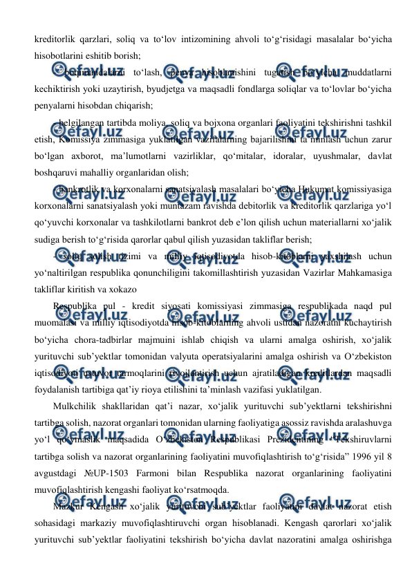  
 
kreditorlik qarzlari, soliq va to‘lov intizomining ahvoli to‘g‘risidagi masalalar bo‘yicha 
hisobotlarini eshitib borish; 
- boqimandalarni to‘lash, penya hisoblanishini tugatish bo‘yicha muddatlarni 
kechiktirish yoki uzaytirish, byudjetga va maqsadli fondlarga soliqlar va to‘lovlar bo‘yicha 
penyalarni hisobdan chiqarish; 
- belgilangan tartibda moliya, soliq va bojxona organlari faoliyatini tekshirishni tashkil 
etish, Komissiya zimmasiga yuklatilgan vazifalarning bajarilishini ta’minlash uchun zarur 
bo‘lgan axborot, ma’lumotlarni vazirliklar, qo‘mitalar, idoralar, uyushmalar, davlat 
boshqaruvi mahalliy organlaridan olish; 
- bankrotlik va korxonalarni sanatsiyalash masalalari bo‘yicha Hukumat komissiyasiga 
korxonalarni sanatsiyalash yoki muntazam ravishda debitorlik va kreditorlik qarzlariga yo‘l 
qo‘yuvchi korxonalar va tashkilotlarni bankrot deb e’lon qilish uchun materiallarni xo‘jalik 
sudiga berish to‘g‘risida qarorlar qabul qilish yuzasidan takliflar berish; 
- soliq solish tizimi va milliy iqtisodiyotda hisob-kitoblarni yaxshilash uchun 
yo‘naltirilgan respublika qonunchiligini takomillashtirish yuzasidan Vazirlar Mahkamasiga 
takliflar kiritish va xokazo  
Respublika pul - kredit siyosati komissiyasi zimmasiga respublikada naqd pul 
muomalasi va milliy iqtisodiyotda hisob-kitoblarning ahvoli ustidan nazoratni kuchaytirish 
bo‘yicha chora-tadbirlar majmuini ishlab chiqish va ularni amalga oshirish, xo‘jalik 
yurituvchi sub’yektlar tomonidan valyuta operatsiyalarini amalga oshirish va O‘zbekiston 
iqtisodiyoti ustuvor tarmoqlarini rivojlantirish uchun ajratiladigan kreditlardan maqsadli 
foydalanish tartibiga qat’iy rioya etilishini ta’minlash vazifasi yuklatilgan.  
Mulkchilik shakllaridan qat’i nazar, xo‘jalik yurituvchi sub’yektlarni tekshirishni 
tartibga solish, nazorat organlari tomonidan ularning faoliyatiga asossiz ravishda aralashuvga 
yo‘l qo‘ymaslik maqsadida O‘zbekiston Respublikasi Prezidentining “Tekshiruvlarni 
tartibga solish va nazorat organlarining faoliyatini muvofiqlashtirish to‘g‘risida” 1996 yil 8 
avgustdagi №UP-1503 Farmoni bilan Respublika nazorat organlarining faoliyatini 
muvofiqlashtirish kengashi faoliyat ko‘rsatmoqda.  
Mazkur Kengash xo‘jalik yurituvchi sub’yektlar faoliyatini davlat nazorat etish 
sohasidagi markaziy muvofiqlashtiruvchi organ hisoblanadi. Kengash qarorlari xo‘jalik 
yurituvchi sub’yektlar faoliyatini tekshirish bo‘yicha davlat nazoratini amalga oshirishga 
