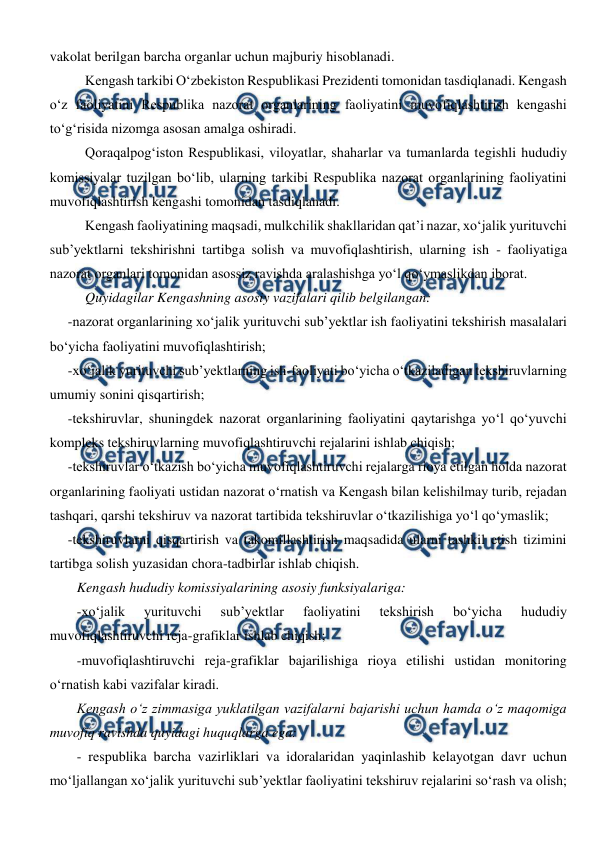  
 
vakolat berilgan barcha organlar uchun majburiy hisoblanadi.  
Kengash tarkibi O‘zbekiston Respublikasi Prezidenti tomonidan tasdiqlanadi. Kengash 
o‘z faoliyatini Respublika nazorat organlarining faoliyatini muvofiqlashtirish kengashi 
to‘g‘risida nizomga asosan amalga oshiradi. 
Qoraqalpog‘iston Respublikasi, viloyatlar, shaharlar va tumanlarda tegishli hududiy 
komissiyalar tuzilgan bo‘lib, ularning tarkibi Respublika nazorat organlarining faoliyatini 
muvofiqlashtirish kengashi tomonidan tasdiqlanadi. 
Kengash faoliyatining maqsadi, mulkchilik shakllaridan qat’i nazar, xo‘jalik yurituvchi 
sub’yektlarni tekshirishni tartibga solish va muvofiqlashtirish, ularning ish - faoliyatiga 
nazorat organlari tomonidan asossiz ravishda aralashishga yo‘l qo‘ymaslikdan iborat.  
Quyidagilar Kengashning asosiy vazifalari qilib belgilangan: 
-nazorat organlarining xo‘jalik yurituvchi sub’yektlar ish faoliyatini tekshirish masalalari 
bo‘yicha faoliyatini muvofiqlashtirish; 
-xo‘jalik yurituvchi sub’yektlarning ish-faoliyati bo‘yicha o‘tkaziladigan tekshiruvlarning 
umumiy sonini qisqartirish; 
-tekshiruvlar, shuningdek nazorat organlarining faoliyatini qaytarishga yo‘l qo‘yuvchi 
kompleks tekshiruvlarning muvofiqlashtiruvchi rejalarini ishlab chiqish; 
-tekshiruvlar o‘tkazish bo‘yicha muvofiqlashtiruvchi rejalarga rioya etilgan holda nazorat 
organlarining faoliyati ustidan nazorat o‘rnatish va Kengash bilan kelishilmay turib, rejadan 
tashqari, qarshi tekshiruv va nazorat tartibida tekshiruvlar o‘tkazilishiga yo‘l qo‘ymaslik; 
-tekshiruvlarni qisqartirish va takomillashtirish maqsadida ularni tashkil etish tizimini 
tartibga solish yuzasidan chora-tadbirlar ishlab chiqish. 
Kengash hududiy komissiyalarining asosiy funksiyalariga: 
-xo‘jalik 
yurituvchi 
sub’yektlar 
faoliyatini 
tekshirish 
bo‘yicha 
hududiy 
muvofiqlashtiruvchi reja-grafiklar ishlab chiqish; 
-muvofiqlashtiruvchi reja-grafiklar bajarilishiga rioya etilishi ustidan monitoring 
o‘rnatish kabi vazifalar kiradi. 
Kengash o‘z zimmasiga yuklatilgan vazifalarni bajarishi uchun hamda o‘z maqomiga 
muvofiq ravishda quyidagi huquqlarga ega: 
- respublika barcha vazirliklari va idoralaridan yaqinlashib kelayotgan davr uchun 
mo‘ljallangan xo‘jalik yurituvchi sub’yektlar faoliyatini tekshiruv rejalarini so‘rash va olish; 
