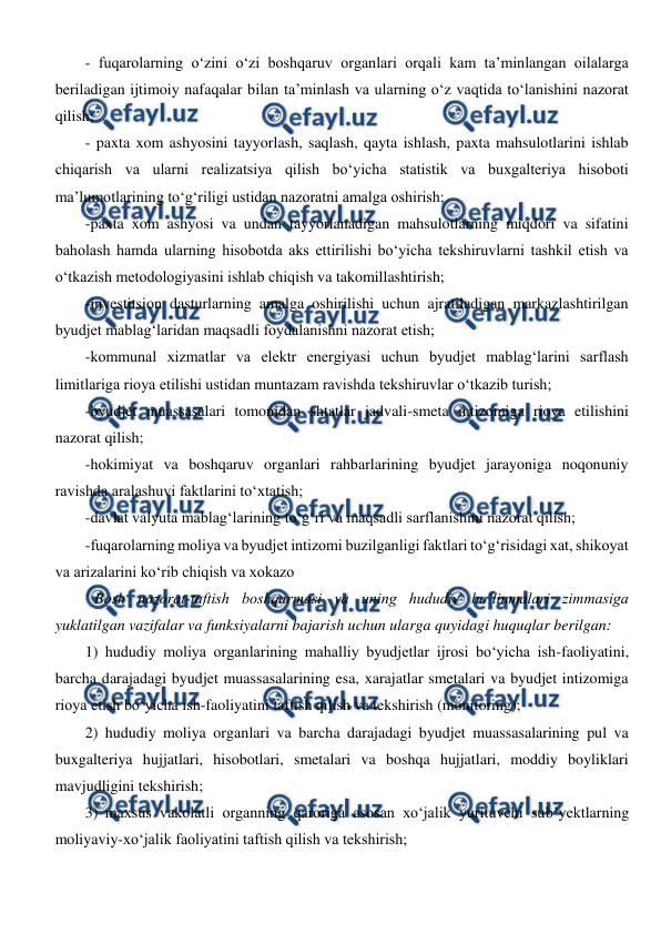  
 
- fuqarolarning o‘zini o‘zi boshqaruv organlari orqali kam ta’minlangan oilalarga 
beriladigan ijtimoiy nafaqalar bilan ta’minlash va ularning o‘z vaqtida to‘lanishini nazorat 
qilish; 
- paxta xom ashyosini tayyorlash, saqlash, qayta ishlash, paxta mahsulotlarini ishlab 
chiqarish va ularni realizatsiya qilish bo‘yicha statistik va buxgalteriya hisoboti 
ma’lumotlarining to‘g‘riligi ustidan nazoratni amalga oshirish; 
-paxta xom ashyosi va undan tayyorlanadigan mahsulotlarning miqdori va sifatini 
baholash hamda ularning hisobotda aks ettirilishi bo‘yicha tekshiruvlarni tashkil etish va 
o‘tkazish metodologiyasini ishlab chiqish va takomillashtirish; 
-investitsion dasturlarning amalga oshirilishi uchun ajratiladigan markazlashtirilgan 
byudjet mablag‘laridan maqsadli foydalanishni nazorat etish; 
-kommunal xizmatlar va elektr energiyasi uchun byudjet mablag‘larini sarflash 
limitlariga rioya etilishi ustidan muntazam ravishda tekshiruvlar o‘tkazib turish; 
-byudjet muassasalari tomonidan shtatlar jadvali-smeta intizomiga rioya etilishini 
nazorat qilish; 
-hokimiyat va boshqaruv organlari rahbarlarining byudjet jarayoniga noqonuniy 
ravishda aralashuvi faktlarini to‘xtatish; 
-davlat valyuta mablag‘larining to‘g‘ri va maqsadli sarflanishini nazorat qilish; 
-fuqarolarning moliya va byudjet intizomi buzilganligi faktlari to‘g‘risidagi xat, shikoyat 
va arizalarini ko‘rib chiqish va xokazo 
Bosh nazorat-taftish boshqarmasi va uning hududiy bo‘linmalari zimmasiga 
yuklatilgan vazifalar va funksiyalarni bajarish uchun ularga quyidagi huquqlar berilgan: 
1) hududiy moliya organlarining mahalliy byudjetlar ijrosi bo‘yicha ish-faoliyatini, 
barcha darajadagi byudjet muassasalarining esa, xarajatlar smetalari va byudjet intizomiga 
rioya etish bo‘yicha ish-faoliyatini taftish qilish va tekshirish (monitoring); 
2) hududiy moliya organlari va barcha darajadagi byudjet muassasalarining pul va 
buxgalteriya hujjatlari, hisobotlari, smetalari va boshqa hujjatlari, moddiy boyliklari 
mavjudligini tekshirish; 
3) maxsus vakolatli organning qaroriga asosan xo‘jalik yurituvchi sub’yektlarning 
moliyaviy-xo‘jalik faoliyatini taftish qilish va tekshirish; 
