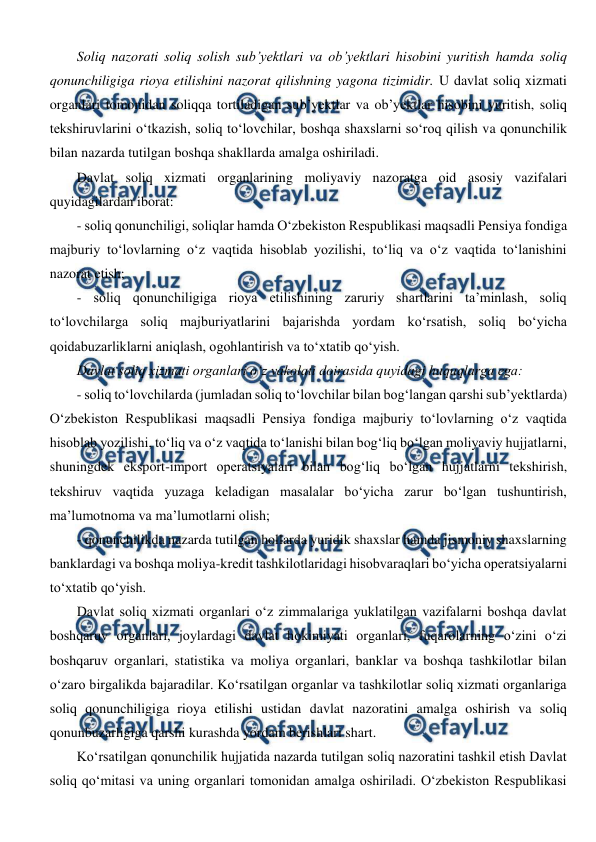  
 
Soliq nazorati soliq solish sub’yektlari va ob’yektlari hisobini yuritish hamda soliq 
qonunchiligiga rioya etilishini nazorat qilishning yagona tizimidir. U davlat soliq xizmati 
organlari tomonidan soliqqa tortiladigan sub’yektlar va ob’yektlar hisobini yuritish, soliq 
tekshiruvlarini o‘tkazish, soliq to‘lovchilar, boshqa shaxslarni so‘roq qilish va qonunchilik 
bilan nazarda tutilgan boshqa shakllarda amalga oshiriladi. 
Davlat soliq xizmati organlarining moliyaviy nazoratga oid asosiy vazifalari 
quyidagilardan iborat: 
- soliq qonunchiligi, soliqlar hamda O‘zbekiston Respublikasi maqsadli Pensiya fondiga 
majburiy to‘lovlarning o‘z vaqtida hisoblab yozilishi, to‘liq va o‘z vaqtida to‘lanishini 
nazorat etish; 
- soliq qonunchiligiga rioya etilishining zaruriy shartlarini ta’minlash, soliq 
to‘lovchilarga soliq majburiyatlarini bajarishda yordam ko‘rsatish, soliq bo‘yicha 
qoidabuzarliklarni aniqlash, ogohlantirish va to‘xtatib qo‘yish. 
Davlat soliq xizmati organlari o‘z vakolati doirasida quyidagi huquqlarga ega: 
- soliq to‘lovchilarda (jumladan soliq to‘lovchilar bilan bog‘langan qarshi sub’yektlarda) 
O‘zbekiston Respublikasi maqsadli Pensiya fondiga majburiy to‘lovlarning o‘z vaqtida 
hisoblab yozilishi, to‘liq va o‘z vaqtida to‘lanishi bilan bog‘liq bo‘lgan moliyaviy hujjatlarni, 
shuningdek eksport-import operatsiyalari bilan bog‘liq bo‘lgan hujjatlarni tekshirish, 
tekshiruv vaqtida yuzaga keladigan masalalar bo‘yicha zarur bo‘lgan tushuntirish, 
ma’lumotnoma va ma’lumotlarni olish; 
- qonunchilikda nazarda tutilgan hollarda yuridik shaxslar hamda jismoniy shaxslarning 
banklardagi va boshqa moliya-kredit tashkilotlaridagi hisobvaraqlari bo‘yicha operatsiyalarni 
to‘xtatib qo‘yish. 
Davlat soliq xizmati organlari o‘z zimmalariga yuklatilgan vazifalarni boshqa davlat 
boshqaruv organlari, joylardagi davlat hokimiyati organlari, fuqarolarning o‘zini o‘zi 
boshqaruv organlari, statistika va moliya organlari, banklar va boshqa tashkilotlar bilan 
o‘zaro birgalikda bajaradilar. Ko‘rsatilgan organlar va tashkilotlar soliq xizmati organlariga 
soliq qonunchiligiga rioya etilishi ustidan davlat nazoratini amalga oshirish va soliq 
qonunbuzarligiga qarshi kurashda yordam berishlari shart. 
Ko‘rsatilgan qonunchilik hujjatida nazarda tutilgan soliq nazoratini tashkil etish Davlat 
soliq qo‘mitasi va uning organlari tomonidan amalga oshiriladi. O‘zbekiston Respublikasi 
