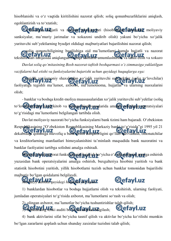  
 
hisoblanishi va o‘z vaqtida kiritilishini nazorat qilish; soliq qonunbuzarliklarini aniqlash, 
ogohlantirish va to‘xtatish; 
- o‘tkazilgan hujjatli va nazorat tekshiruvlari (hisoblangan summalar, moliyaviy 
sanksiyalar, ma’muriy jarimalar va xokazoni undirib olish) yakuni bo‘yicha xo‘jalik 
yurituvchi sub’yektlarning byudjet oldidagi majburiyatlari bajarilishini nazorat qilish; 
- soliq qonunchiligining buzilishiga oid ma’lumotlarni hamda hujjatli va nazorat 
tekshiruvlari natijasida aniqlangan boshqa faktlarni umumlashtirish va tahlil etish va xokazo 
Davlat soliq qo‘mitasining Bosh nazorat-taftish boshqarmasi o‘z zimmasiga yuklatilgan 
vazifalarni hal etishi va funksiyalarini bajarishi uchun quyidagi huquqlarga ega:  
- yuridik va jismoniy shaxslardan xo‘jalik yurituvchi sub’yektlar (soliq to‘lovchilar) 
faoliyatiga tegishli ma’lumot, axborot, ma’lumotnoma, hujjatlar va ularning nusxalarini 
olish;  
- banklar va boshqa kredit-moliya muassasalaridan xo‘jalik yurituvchi sub’yektlar (soliq 
to‘lovchilar)ning hisob-kitob va boshqa hisobvaraqlarida amalga oshirilgan operatsiyalari 
to‘g‘risidagi ma’lumotlarni belgilangan tartibda olish. 
Davlat moliyaviy nazorati bo‘yicha funksiyalarni bank tizimi ham bajaradi. O‘zbekiston 
Respublikasining “O‘zbekiston Respublikasining Markaziy banki to‘g‘risida”gi 1995 yil 21 
dekabrdagi qonuniga muvofiq u bank tizimi barqarorligini qo‘llab-quvvatlash, omonatchilar 
va kreditorlarning manfaatlari himoyalanishini ta’minlash maqsadida bank nazoratini va 
banklar faoliyatini tartibga solishni amalga oshiradi.  
Markaziy bank nazorat funksiyalarini bajarish bo‘yicha o‘z vakolatlarini amalga oshirish 
yuzasidan bank operatsiyalarini amalga oshirish, buxgalteriya hisobini yuritish va bank 
statistik hisobotini yuritish, yillik hisobotlarni tuzish uchun banklar tomonidan bajarilishi 
majburiy bo‘lgan qoidalarni belgilaydi.  
Markaziy bankka quyidagi huquqlar berilgan: 
1) banklardan hisobotlar va boshqa hujjatlarni olish va tekshirish, ularning faoliyati, 
jumladan operatsiyalari to‘g‘risida axborot, ma’lumotlarni so‘rash va olish; 
2) olingan axborot, ma’lumotlar bo‘yicha tushuntirishlar talab qilish; 
3) banklarning ichki auditi bo‘yicha talablar belgilash; 
4) bank aktivlarini sifat bo‘yicha tasnif qilish va aktivlar bo‘yicha ko‘rilishi mumkin 
bo‘lgan zararlarni qoplash uchun shunday zaxiralar tuzishni talab qilish; 
