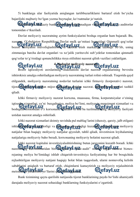  
 
5) banklarga ular faoliyatida aniqlangan tartibbuzarliklarni bartaraf etish bo‘yicha 
bajarilishi majburiy bo‘lgan yozma buyruqlar, ko‘rsatmalar jo‘natish. 
Tekshiruvlar Markaziy bank tomonidan belgilanadigan vakolatli vakillari va auditorlar 
tomonidan o‘tkaziladi. 
Davlat moliyaviy nazoratning ayrim funksiyalarini boshqa organlar ham bajaradi. Bu, 
xususan, O‘zbekiston Respublikasi Davlat mulk qo‘mitasi huzuridagi Qimmatli qog‘ozlar 
bozori faoliyatini muvofiqlashtirish va nazorat etish markaziga taalluqli bo‘lib, uning 
zimmasiga barcha davlat organlari va xo‘jalik yurituvchi sub’yektlar tomonidan qimmatli 
qog‘ozlar to‘g‘risidagi qonunchilikka rioya etilishini nazorat qilish vazifasi yuklatilgan. 
4. Nodavlat moliyaviy nazorati 
Bozor iqtisodiyoti asoslarining shakllanishi davlat nazorat organlarining bevosita 
ishtirokisiz amalga oshiriladigan moliyaviy nazoratning turlari rolini oshiradi. Yuqorida qayd 
etilgandek, moliyaviy nazoratning nodavlat turlarini ichki firmaviy (korporativ) nazorat, 
tijorat banklar tomonidan mijoz-tashkilotlar ustidan nazorat, auditorlik nazoratlari tashkil 
qiladi. 
Ichki firmaviy moliyaviy nazorat korxona, muassasa, firma, korporatsiyalar o‘zining 
iqtisodiy xizmatlari, ya’ni  buxgalteriya, moliya bo‘limi, moliyaviy menejment xizmatlari va 
boshqalar tomonidan o‘z korxonasi, filiallari va shu’ba tuzilmalarining moliyaviy faoliyati 
ustidan nazorat amalga oshiriladi. 
Ichki nazorat xizmatlari doimiy ravishda pul mablag‘larini (shaxsiy, qarziy, jalb etilgan) 
ishlatilishining samaradorligi va maqsadga muvofiqligi kuzatadi, rejalashtirgan moliyaviy 
natijalar bilan haqiqiy moliyaviy natijalar qiyoslab, tahlil qiladi, investitsion loyihalarning 
natijalariga moliyaviy baho beradi, korxonaning moliyaviy holatini nazorat qiladi. 
Ichki nazorat kapitalni investitsiyalashtirishning butun jarayonini kuzatib boradi. Ichki 
nazoratning ko‘rinishlaridan biri bo‘lgan va “post-audit” nomini olgan nazorat biznes-
rejaning moliya bo‘limidagi ishlab chiqarish-investitsiya faoliyatining har bir bosqichida 
rejlashtirilgan moliyaviy natijani haqiqiy holat bilan taqqoslash, ularni nomuvofiq kelishi 
sabablarini aniqlash va bartaraf etish, chiqimlarni kamaytirish va moliyaviy rejalashtirish 
metodlarini yaxshilash yo‘llarini qidirishni anglatadi. 
Bank tizimining qayta qurilishi natijasida tijorat banklarining paydo bo‘lishi ahamiyatli 
darajada moliyaviy nazorat sohasidagi banklarning funksiyalarini o‘zgartirdi. 
