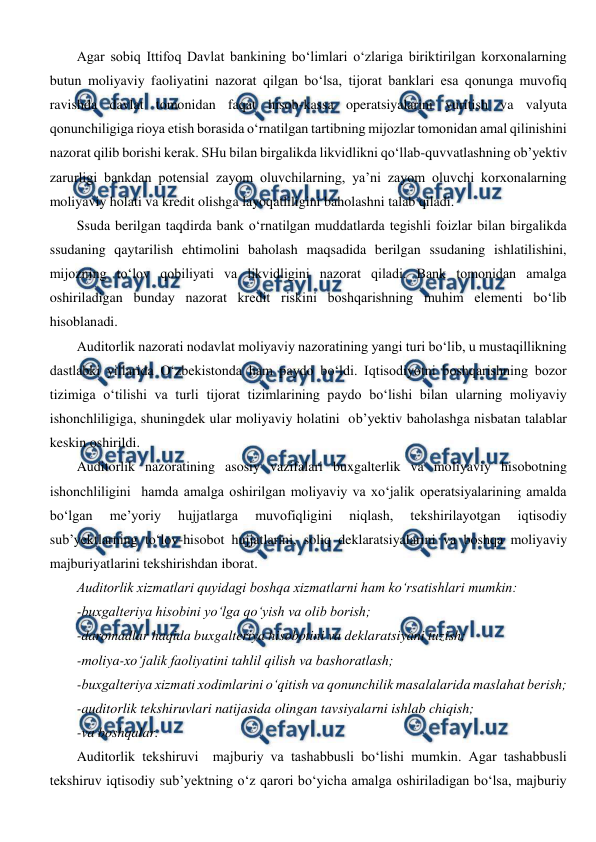  
 
Agar sobiq Ittifoq Davlat bankining bo‘limlari o‘zlariga biriktirilgan korxonalarning 
butun moliyaviy faoliyatini nazorat qilgan bo‘lsa, tijorat banklari esa qonunga muvofiq 
ravishda davlat tomonidan faqat hisob-kassa operatsiyalarini yuritish va valyuta 
qonunchiligiga rioya etish borasida o‘rnatilgan tartibning mijozlar tomonidan amal qilinishini 
nazorat qilib borishi kerak. SHu bilan birgalikda likvidlikni qo‘llab-quvvatlashning ob’yektiv 
zarurligi bankdan potensial zayom oluvchilarning, ya’ni zayom oluvchi korxonalarning 
moliyaviy holati va kredit olishga layoqatliligini baholashni talab qiladi.  
Ssuda berilgan taqdirda bank o‘rnatilgan muddatlarda tegishli foizlar bilan birgalikda 
ssudaning qaytarilish ehtimolini baholash maqsadida berilgan ssudaning ishlatilishini, 
mijozning to‘lov qobiliyati va likvidligini nazorat qiladi. Bank tomonidan amalga 
oshiriladigan bunday nazorat kredit riskini boshqarishning muhim elementi bo‘lib 
hisoblanadi. 
Auditorlik nazorati nodavlat moliyaviy nazoratining yangi turi bo‘lib, u mustaqillikning 
dastlabki yillarida O‘zbekistonda ham paydo bo‘ldi. Iqtisodiyotni boshqarishning bozor 
tizimiga o‘tilishi va turli tijorat tizimlarining paydo bo‘lishi bilan ularning moliyaviy  
ishonchliligiga, shuningdek ular moliyaviy holatini  ob’yektiv baholashga nisbatan talablar 
keskin oshirildi. 
Auditorlik nazoratining asosiy vazifalari buxgalterlik va moliyaviy hisobotning 
ishonchliligini  hamda amalga oshirilgan moliyaviy va xo‘jalik operatsiyalarining amalda 
bo‘lgan 
me’yoriy 
hujjatlarga 
muvofiqligini 
niqlash, 
tekshirilayotgan 
iqtisodiy 
sub’yektlarning to‘lov-hisobot hujjatlarini, soliq deklaratsiyalarini va boshqa moliyaviy 
majburiyatlarini tekshirishdan iborat. 
Auditorlik xizmatlari quyidagi boshqa xizmatlarni ham ko‘rsatishlari mumkin: 
-buxgalteriya hisobini yo‘lga qo‘yish va olib borish; 
-daromadlar haqida buxgalteriya hisobotini va deklaratsiyani tuzish; 
-moliya-xo‘jalik faoliyatini tahlil qilish va bashoratlash; 
-buxgalteriya xizmati xodimlarini o‘qitish va qonunchilik masalalarida maslahat berish; 
-auditorlik tekshiruvlari natijasida olingan tavsiyalarni ishlab chiqish; 
-va boshqalar. 
Auditorlik tekshiruvi  majburiy va tashabbusli bo‘lishi mumkin. Agar tashabbusli 
tekshiruv iqtisodiy sub’yektning o‘z qarori bo‘yicha amalga oshiriladigan bo‘lsa, majburiy 
