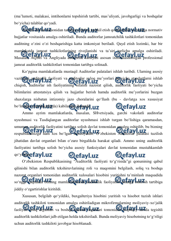  
 
(ma’lumoti, malakasi, imtihonlarni topshirish tartibi, mas’uliyati, javobgarligi va boshqalar 
bo‘yicha) talablar qo‘yadi.  
Auditni davlat tomonidan tartibga solishni tashkil etish qonunchilik va boshqa normativ 
hujjatlar vositasida amalga oshiriladi. Bunda auditorlar jamoatchilik tashkilotlari tomonidan 
auditning o‘zini o‘zi boshqarishiga katta imkoniyat beriladi. Qayd etish lozimki, har bir 
mamlakatda jamoat tashkilotlarining rivojlanishi va ta’siri turlicha amalga oshiriladi. 
Masalan, AQSH va Angliyada auditorlik faoliyati asosan ixtisoslashtirilgan professional 
jamoat auditorlik tashkilotlari tomonidan tartibga solinadi. 
Ko‘pgina mamlakatlarda mustaqil Auditorlar palatalari ishlab turibdi. Ularning asosiy 
vazifalari auditorlik faoliyati va auditorlar axloq me’yorlari bo‘yicha standartlarni ishlab 
chiqish, auditorlar ish faoliyatining sifatini nazorat qilish, auditorlik faoliyati bo‘yicha 
bilimlarini attestatsiya qilish va hujjatlar berish hamda auditorlik me’yorlarini buzgan 
shaxslarga nisbatan intizomiy jazo choralarini qo‘llash (bu - davlatga xos xususiyat 
bo‘lmagan mamlakatlarda) kabilardan iboratdir.  
Ammo ayrim mamlakatlarda, masalan, SHvetsiyada, garchi vakolatli auditorlar 
uyushmasi va Tasdiqlangan auditorlar uyushmasi ishlab turgan bo‘lishiga qaramasdan, 
umuman auditorlik faoliyatini tartibga solish davlat tomonidan amalga oshirilib, bu bizning 
respublikamizga ham xos bo‘lgan xususiyatdir. O‘zbekiston Auditorlar palatasi tuzilish 
jihatidan davlat organlari bilan o‘zaro birgalikda harakat qiladi. Ammo uning auditorlik 
faoliyatini tartibga solish bo‘yicha asosiy funksiyalari davlat tomonidan mustahkamlab 
qo‘yilgan. 
O‘zbekiston Respublikasining “Auditorlik faoliyati to‘g‘risida”gi qonunining qabul 
qilinishi bilan auditorlik tekshiruvlarining roli va maqomini belgilash, soliq va boshqa 
nazorat organlari tomonidan auditorlik xulosalari hisobini yuritishni ta’minlash maqsadida 
so‘nggi vaqtlarda bizning mamlakatimizda auditorlik faoliyatini amalga oshirish tartibiga 
jiddiy o‘zgartirishlar kiritildi. 
Xususan, belgilab qo‘yildiki, buxgalteriya hisobini yuritish va hisobot tuzish ishlari 
auditorlik tashkiloti tomonidan amalga oshiriladigan mikrofirmalarning moliyaviy-xo‘jalik 
faoliyati soliq organlari va boshqa nazorat organlari tomonidan majburiy tarzda tegishli 
auditorlik tashkilotlari jalb etilgan holda tekshiriladi. Bunda moliyaviy hisobotning to‘g‘riligi 
uchun auditorlik tashkiloti javobgar hisoblanadi. 
