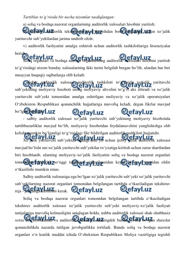  
 
Tartiblar to‘g‘risida bir necha nizomlar tasdiqlangan: 
a) soliq va boshqa nazorat organlarining auditorlik xulosalari hisobini yuritish; 
b) majburiy auditorlik tekshiruvlarini o‘tkazishdan bosh tortganligi uchun xo‘jalik 
yurituvchi sub’yektlardan jarima undirib olish; 
v) auditorlik faoliyatini amalga oshirish uchun auditorlik tashkilotlariga litsenziyalar 
berish. 
Soliq organlari va boshqa nazorat organlarining auditorlik xulosalari hisobini yuritish 
to‘g‘risidagi nizom bunday xulosalarning ikki turini belgilab bergan bo‘lib, ulardan har biri 
muayyan huquqiy oqibatlarga olib keladi: 
- ijobiy auditorlik xulosasi auditorlik tashkiloti to‘g‘risida xo‘jalik yurituvchi 
sub’yektning moliyaviy hisoboti uning moliyaviy ahvolini to‘g‘ri aks ettiradi va xo‘jalik 
yurituvchi sub’yekt tomonidan amalga oshirilgan moliyaviy va xo‘jalik operatsiyalari 
O‘zbekiston Respublikasi qonunchilik hujjatlariga muvofiq keladi, degan fikrlar mavjud 
bo‘lgan hujjatdir. 
- salbiy auditorlik xulosasi xo‘jalik yurituvchi sub’yektning moliyaviy hisobotida 
tartibbuzarliklar mavjud bo‘lib, moliyaviy hisobotdan foydalanuvchini yanglishishga olib 
kelishi mumkin bo‘lganligi to‘g‘risidagi fikr bildirilgan auditorlik tashkiloti hujjatidir. 
Xo‘jalik yurituvchi sub’yektda oldingi ikki yil uchun ijobiy yillik auditorlik xulosasi 
mavjud bo‘lishi uni xo‘jalik yurituvchi sub’yektlar ro‘yxatiga kiritish uchun zarur shartlardan 
biri hisoblanib, ularning moliyaviy-xo‘jalik faoliyatini soliq va boshqa nazorat organlari 
tomonidan tekshirish so‘nggi tekshiruv o‘tkazilganidan keyin 24 oy o‘tmasidan oldin 
o‘tkazilishi mumkin emas. 
Salbiy auditorlik xulosasiga ega bo‘lgan xo‘jalik yurituvchi sub’yekt xo‘jalik yurituvchi 
sub’yektlarning nazorat organlari tomonidan belgilangan tartibda o‘tkaziladigan tekshiruv 
reja - jadvaliga kiritilishi kerak.  
Soliq va boshqa nazorat organlari tomonidan belgilangan tartibda o‘tkaziladigan 
tekshiruv auditorlik xulosasi xo‘jalik yurituvchi sub’yekt moliyaviy-xo‘jalik faoliyati 
natijalariga muvofiq kelmasligini aniqlagan holda, ushbu auditorlik xulosasi shak-shubhasiz 
soxta deb hisoblanadi va auditorlik tashkiloti, shuningdek bunda aybdor bo‘lgan shaxslar 
qonunchilikda nazarda tutilgan javobgarlikka tortiladi. Bunda soliq va boshqa nazorat 
organlari o‘n kunlik muddat ichida O‘zbekiston Respublikasi Moliya vazirligiga tegishli 
