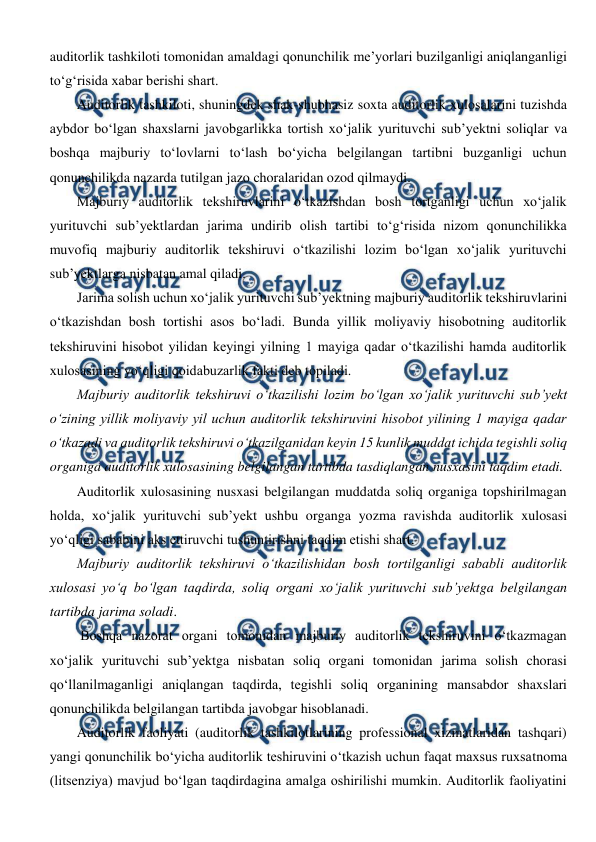  
 
auditorlik tashkiloti tomonidan amaldagi qonunchilik me’yorlari buzilganligi aniqlanganligi 
to‘g‘risida xabar berishi shart. 
Auditorlik tashkiloti, shuningdek shak-shubhasiz soxta auditorlik xulosalarini tuzishda 
aybdor bo‘lgan shaxslarni javobgarlikka tortish xo‘jalik yurituvchi sub’yektni soliqlar va 
boshqa majburiy to‘lovlarni to‘lash bo‘yicha belgilangan tartibni buzganligi uchun 
qonunchilikda nazarda tutilgan jazo choralaridan ozod qilmaydi.  
Majburiy auditorlik tekshiruvlarini o‘tkazishdan bosh tortganligi uchun xo‘jalik 
yurituvchi sub’yektlardan jarima undirib olish tartibi to‘g‘risida nizom qonunchilikka 
muvofiq majburiy auditorlik tekshiruvi o‘tkazilishi lozim bo‘lgan xo‘jalik yurituvchi 
sub’yektlarga nisbatan amal qiladi. 
Jarima solish uchun xo‘jalik yurituvchi sub’yektning majburiy auditorlik tekshiruvlarini 
o‘tkazishdan bosh tortishi asos bo‘ladi. Bunda yillik moliyaviy hisobotning auditorlik 
tekshiruvini hisobot yilidan keyingi yilning 1 mayiga qadar o‘tkazilishi hamda auditorlik 
xulosasining yo‘qligi qoidabuzarlik fakti deb topiladi. 
Majburiy auditorlik tekshiruvi o‘tkazilishi lozim bo‘lgan xo‘jalik yurituvchi sub’yekt 
o‘zining yillik moliyaviy yil uchun auditorlik tekshiruvini hisobot yilining 1 mayiga qadar 
o‘tkazadi va auditorlik tekshiruvi o‘tkazilganidan keyin 15 kunlik muddat ichida tegishli soliq 
organiga auditorlik xulosasining belgilangan tartibda tasdiqlangan nusxasini taqdim etadi. 
Auditorlik xulosasining nusxasi belgilangan muddatda soliq organiga topshirilmagan 
holda, xo‘jalik yurituvchi sub’yekt ushbu organga yozma ravishda auditorlik xulosasi 
yo‘qligi sababini aks ettiruvchi tushuntirishni taqdim etishi shart. 
Majburiy auditorlik tekshiruvi o‘tkazilishidan bosh tortilganligi sababli auditorlik 
xulosasi yo‘q bo‘lgan taqdirda, soliq organi xo‘jalik yurituvchi sub’yektga belgilangan 
tartibda jarima soladi. 
 Boshqa nazorat organi tomonidan majburiy auditorlik tekshiruvini o‘tkazmagan 
xo‘jalik yurituvchi sub’yektga nisbatan soliq organi tomonidan jarima solish chorasi 
qo‘llanilmaganligi aniqlangan taqdirda, tegishli soliq organining mansabdor shaxslari 
qonunchilikda belgilangan tartibda javobgar hisoblanadi.  
Auditorlik faoliyati (auditorlik tashkilotlarining professional xizmatlaridan tashqari) 
yangi qonunchilik bo‘yicha auditorlik teshiruvini o‘tkazish uchun faqat maxsus ruxsatnoma 
(litsenziya) mavjud bo‘lgan taqdirdagina amalga oshirilishi mumkin. Auditorlik faoliyatini 
