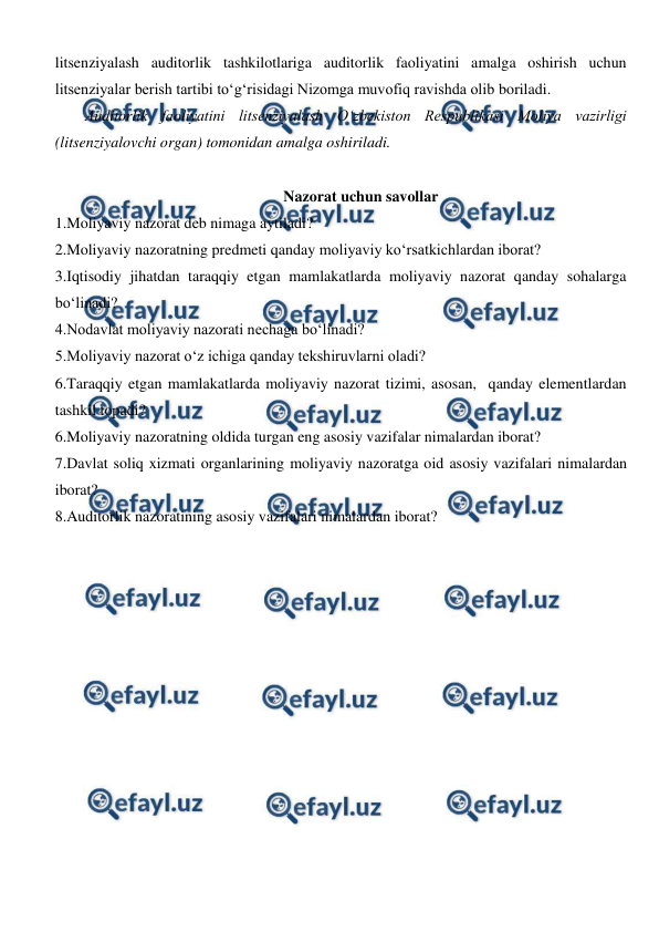  
 
litsenziyalash auditorlik tashkilotlariga auditorlik faoliyatini amalga oshirish uchun 
litsenziyalar berish tartibi to‘g‘risidagi Nizomga muvofiq ravishda olib boriladi. 
Auditorlik faoliyatini litsenziyalash O‘zbekiston Respublikasi Moliya vazirligi 
(litsenziyalovchi organ) tomonidan amalga oshiriladi. 
 
Nazorat uchun savollar 
1.Moliyaviy nazorat deb nimaga aytiladi? 
2.Moliyaviy nazoratning predmeti qanday moliyaviy ko‘rsatkichlardan iborat? 
3.Iqtisodiy jihatdan taraqqiy etgan mamlakatlarda moliyaviy nazorat qanday sohalarga 
bo‘linadi? 
4.Nodavlat moliyaviy nazorati nechaga bo‘linadi?  
5.Moliyaviy nazorat o‘z ichiga qanday tekshiruvlarni oladi? 
6.Taraqqiy etgan mamlakatlarda moliyaviy nazorat tizimi, asosan,  qanday elementlardan 
tashkil topadi? 
6.Moliyaviy nazoratning oldida turgan eng asosiy vazifalar nimalardan iborat? 
7.Davlat soliq xizmati organlarining moliyaviy nazoratga oid asosiy vazifalari nimalardan 
iborat? 
8.Auditorlik nazoratining asosiy vazifalari nimalardan iborat? 
 
 
