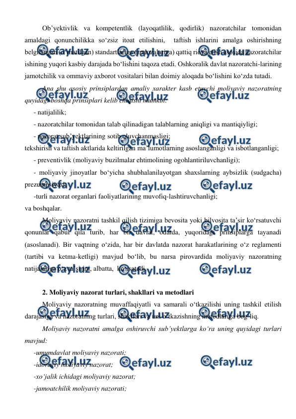  
 
Ob’yektivlik va kompetentlik (layoqatlilik, qodirlik) nazoratchilar tomonidan 
amaldagi qonunchilikka so‘zsiz itoat etilishini,  taftish ishlarini amalga oshirishning 
belgilangan (o‘rnatilgan) standartlariga (andozalariga) qattiq rioya etish asosida nazoratchilar 
ishining yuqori kasbiy darajada bo‘lishini taqoza etadi. Oshkoralik davlat nazoratchi-larining 
jamotchilik va ommaviy axborot vositalari bilan doimiy aloqada bo‘lishini ko‘zda tutadi. 
Ana shu asosiy prinsiplardan amaliy xarakter kasb etuvchi moliyaviy nazoratning 
quyidagi boshqa prinsiplari kelib chiqishi mumkin:  
- natijalilik; 
- nazoratchilar tomonidan talab qilinadigan talablarning aniqligi va mantiqiyligi; 
- nazorat sub’yektlarining sotib oluvchanmasligi; 
tekshirish va taftish aktlarida keltirilgan ma’lumotlarning asoslanganligi va isbotlanganligi; 
- preventivlik (moliyaviy buzilmalar ehtimolining ogohlantiriluvchanligi); 
- moliyaviy jinoyatlar bo‘yicha shubhalanilayotgan shaxslarning aybsizlik (sudgacha) 
prezumpsiyasi; 
-turli nazorat organlari faoliyatlarining muvofiq-lashtiruvchanligi; 
va boshqalar. 
Moliyaviy nazoratni tashkil qilish tizimiga bevosita yoki bilvosita ta’sir ko‘rsatuvchi 
qonunlar qabul qila turib, har bir davlat, odatda, yuqoridagi prinsiplarga tayanadi 
(asoslanadi). Bir vaqtning o‘zida, har bir davlatda nazorat harakatlarining o‘z reglamenti 
(tartibi va ketma-ketligi) mavjud bo‘lib, bu narsa pirovardida moliyaviy nazoratning 
natijalariga o‘z ta’sirini, albatta,  ko‘rsatadi. 
 
2. Moliyaviy nazorat turlari, shakllari va metodlari 
Moliyaviy nazoratning muvaffaqiyatli va samarali o‘tkazilishi uning tashkil etilish 
darajasiga va nazoratning turlari, shakllari va uni o‘tkazishning metodlariga bog‘liq. 
Moliyaviy nazoratni amalga oshiruvchi sub’yektlarga ko‘ra uning quyidagi turlari 
mavjud: 
-umumdavlat moliyaviy nazorati; 
-idoraviy moliyaviy nazorat; 
-xo‘jalik ichidagi moliyaviy nazorat; 
-jamoatchilik moliyaviy nazorati; 
