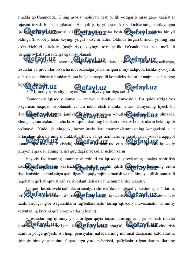  
 
amalda qo'Uanmoqda. Uning asosiy mohiyati besh yillik «o'zgarib turadigan» xarajatlar 
rejasini tuzish bilan belgilanadi. Har yili joriy yil rejasi ko'rsatkichlarining kutilayotgan 
ijrosi asosida reja o'zgartiriladi. Bunda ko'rsatkichlar besh yillik shkala bo'yicha bir yil 
oldinga (hisobot yilidan keyingi yilga) «ko'chiriladi». Oldinda turgan birinchi yilning reja 
ko'rsatkichlari direktiv (majburiy), keyingi to'rt yillik ko'rsatkichlar esa mo'ljalli 
(orientirovkali) xarakterga ega hisoblanadi. 
Hozirgi paytda dunyoning juda ko'p mamlakatlarida ishlab chiqarish maqsadlariga, 
resurslar va ijrochilar bo'yicha muvozanatga yo'naltirilgan ilmiy-tadqiqot, tashkiliy-xo'jalik 
va boshqa tadbirlar tizimidan iborat bo'lgan maqsadli kompleks dasturlar majmuasidan keng 
foydalanilmoqda. 
5.2. Ijtimoiy-iqtisodiy jarayonlarni moliyaviy tartibga solish 
Zamonaviy iqtisodiy dunyo — aralash iqtisodiyot dunyosidir. Bu qoida o'ziga xos 
o'zgarmas haqiqat hisoblanadi va uni inkor etish mumkin emas. Dunyoning hyech bir 
rivojlangan mamlakatida jamiyat ustidan bozorning «mutlaq hukmron» bo'la olmaydi. 
Shunga qaramasdan, barcha bozor qonunlarining harakati ob'ektiv bo'lib, ularni bekor qilib 
bo'lmaydi. Xuddi shuningdek, bozor institutlari «nomenklatura»sining kengayishi, ular 
o'rtasidagi aloqalarning murakkablashuvi, yangi tizimlarning (evolyusiya yoki taraqqiyot 
qonunlariga muvofiq ravishda) shakllanishini ham rad etib bo'lmaydi. Ijtimoiy-iqtisodiy 
jarayonlarga davlatning ta'siri quyidagi maqsadlar uchun zarur: 
hayotiy faoliyatning umumiy sharoitlari va iqtisodiy qarorlarning amalga oshirilish 
asoslarini, jamiyatning xavfsizligini, mulkka egalik qilish huquqi va shaxsning erkin 
rivojlanishini ta'minlashga qaratilgan huquqiy rejim o'rnatish va uni himoya qilish, samarali 
raqobatni qo'llab-quwatlash va rivojlantirish davlat uchun har doim zarur; 
barqarorlashtiruvchi tadbirlarni amalga oshirish (davlat iqtisodiy o'sishning sur'atlarini, 
inflyasiyavabandlik darajasini tartibga solib turishi, iqtisodiyotning tarmoq va mintaqaviy 
tuzilmasidagi ilg'or o'zgarishlarni rag'batlantirishi, tashqi iqtisodiy muvozanatni va milliy 
valyutaning kursini qo'llab-quwatlashi lozim); 
• resurslarning ijtimoiy yo'naltirilgan qayta taqsimlanishini amalga oshirish (davlat 
jamiyat uchun zarur bo'lgan, lekin xususiy sektor shug'ullanmaydigan ishlab chiqarish 
tizimini yo'lga qo'yish, ish haqi, pensiyalar, nafaqalarning minimal darajasini kafolatlashi, 
ijtimoiy himoyaga muhtoj fuqarolarga yordam berishi, qat'iylashti-rilgan daromadlarning 
