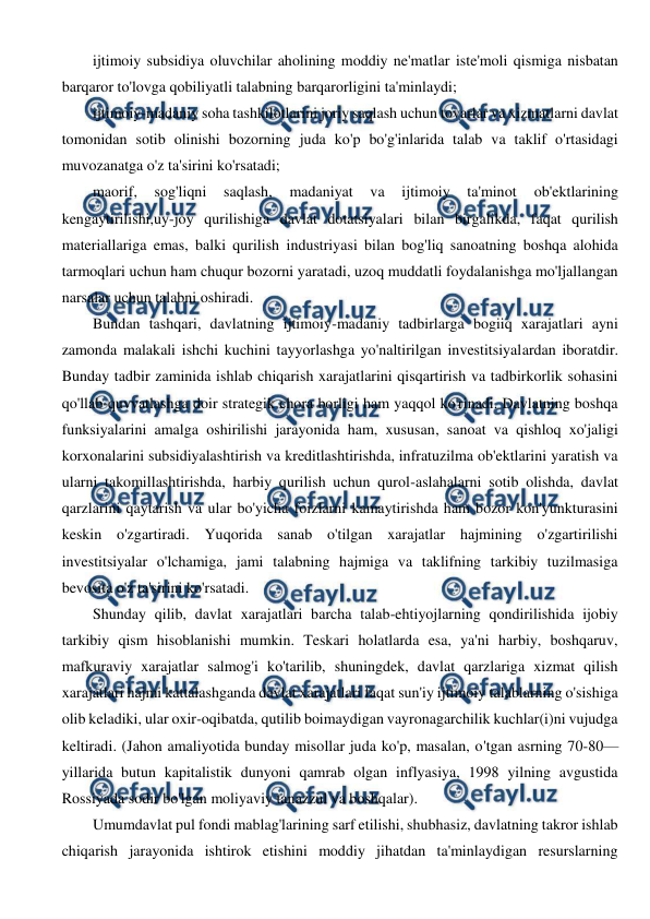  
 
ijtimoiy subsidiya oluvchilar aholining moddiy ne'matlar iste'moli qismiga nisbatan 
barqaror to'lovga qobiliyatli talabning barqarorligini ta'minlaydi; 
ijtimoiy-madaniy soha tashkilotlarini joriy saqlash uchun tovarlar va xizmatlarni davlat 
tomonidan sotib olinishi bozorning juda ko'p bo'g'inlarida talab va taklif o'rtasidagi 
muvozanatga o'z ta'sirini ko'rsatadi; 
maorif, 
sog'liqni 
saqlash, 
madaniyat 
va 
ijtimoiy 
ta'minot 
ob'ektlarining 
kengaytirilishi,uy-joy qurilishiga davlat dotatsiyalari bilan birgalikda, faqat qurilish 
materiallariga emas, balki qurilish industriyasi bilan bog'liq sanoatning boshqa alohida 
tarmoqlari uchun ham chuqur bozorni yaratadi, uzoq muddatli foydalanishga mo'ljallangan 
narsalar uchun talabni oshiradi. 
Bundan tashqari, davlatning ijtimoiy-madaniy tadbirlarga bogiiq xarajatlari ayni 
zamonda malakali ishchi kuchini tayyorlashga yo'naltirilgan investitsiyalardan iboratdir. 
Bunday tadbir zaminida ishlab chiqarish xarajatlarini qisqartirish va tadbirkorlik sohasini 
qo'llab-quvvatlashga doir strategik chora borligi ham yaqqol ko'rinadi. Davlatning boshqa 
funksiyalarini amalga oshirilishi jarayonida ham, xususan, sanoat va qishloq xo'jaligi 
korxonalarini subsidiyalashtirish va kreditlashtirishda, infratuzilma ob'ektlarini yaratish va 
ularni takomillashtirishda, harbiy qurilish uchun qurol-aslahalarni sotib olishda, davlat 
qarzlarini qaytarish va ular bo'yicha foizlarni kamaytirishda ham bozor kon'yunkturasini 
keskin o'zgartiradi. Yuqorida sanab o'tilgan xarajatlar hajmining o'zgartirilishi 
investitsiyalar o'lchamiga, jami talabning hajmiga va taklifning tarkibiy tuzilmasiga 
bevosita o'z ta'sirini ko'rsatadi. 
Shunday qilib, davlat xarajatlari barcha talab-ehtiyojlarning qondirilishida ijobiy 
tarkibiy qism hisoblanishi mumkin. Teskari holatlarda esa, ya'ni harbiy, boshqaruv, 
mafkuraviy xarajatlar salmog'i ko'tarilib, shuningdek, davlat qarzlariga xizmat qilish 
xarajatlari hajmi kattalashganda davlat xarajatlari faqat sun'iy ijtimoiy talablarning o'sishiga 
olib keladiki, ular oxir-oqibatda, qutilib boimaydigan vayronagarchilik kuchlar(i)ni vujudga 
keltiradi. (Jahon amaliyotida bunday misollar juda ko'p, masalan, o'tgan asrning 70-80—
yillarida butun kapitalistik dunyoni qamrab olgan inflyasiya, 1998 yilning avgustida 
Rossiyada sodir bo'lgan moliyaviy tanazzul va boshqalar). 
Umumdavlat pul fondi mablag'larining sarf etilishi, shubhasiz, davlatning takror ishlab 
chiqarish jarayonida ishtirok etishini moddiy jihatdan ta'minlaydigan resurslarning 
